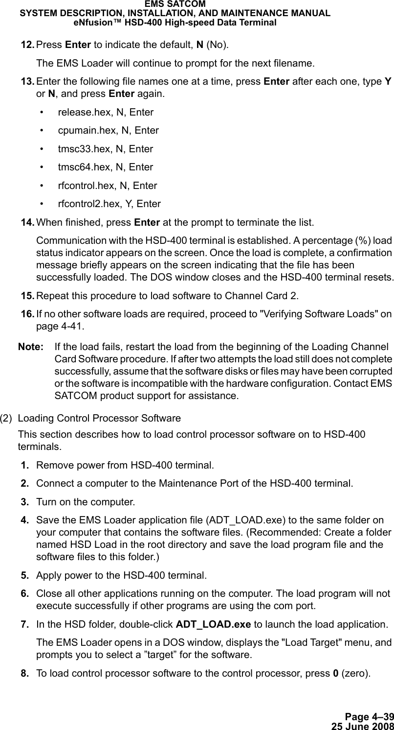 Page 4–3925 June 2008EMS SATCOMSYSTEM DESCRIPTION, INSTALLATION, AND MAINTENANCE MANUALeNfusion™ HSD-400 High-speed Data Terminal 12. Press Enter to indicate the default, N (No).The EMS Loader will continue to prompt for the next filename. 13. Enter the following file names one at a time, press Enter after each one, type Y or N, and press Enter again.• release.hex, N, Enter• cpumain.hex, N, Enter• tmsc33.hex, N, Enter• tmsc64.hex, N, Enter• rfcontrol.hex, N, Enter• rfcontrol2.hex, Y, Enter 14. When finished, press Enter at the prompt to terminate the list.Communication with the HSD-400 terminal is established. A percentage (%) load status indicator appears on the screen. Once the load is complete, a confirmation message briefly appears on the screen indicating that the file has been successfully loaded. The DOS window closes and the HSD-400 terminal resets. 15. Repeat this procedure to load software to Channel Card 2. 16. If no other software loads are required, proceed to &quot;Verifying Software Loads&quot; on page 4-41.Note: If the load fails, restart the load from the beginning of the Loading Channel Card Software procedure. If after two attempts the load still does not complete successfully, assume that the software disks or files may have been corrupted or the software is incompatible with the hardware configuration. Contact EMS SATCOM product support for assistance. (2) Loading Control Processor Software This section describes how to load control processor software on to HSD-400 terminals.  1. Remove power from HSD-400 terminal. 2. Connect a computer to the Maintenance Port of the HSD-400 terminal.  3. Turn on the computer. 4. Save the EMS Loader application file (ADT_LOAD.exe) to the same folder on your computer that contains the software files. (Recommended: Create a folder named HSD Load in the root directory and save the load program file and the software files to this folder.)  5. Apply power to the HSD-400 terminal.  6. Close all other applications running on the computer. The load program will not execute successfully if other programs are using the com port. 7. In the HSD folder, double-click ADT_LOAD.exe to launch the load application.The EMS Loader opens in a DOS window, displays the &quot;Load Target&quot; menu, and prompts you to select a ”target” for the software. 8. To load control processor software to the control processor, press 0 (zero).