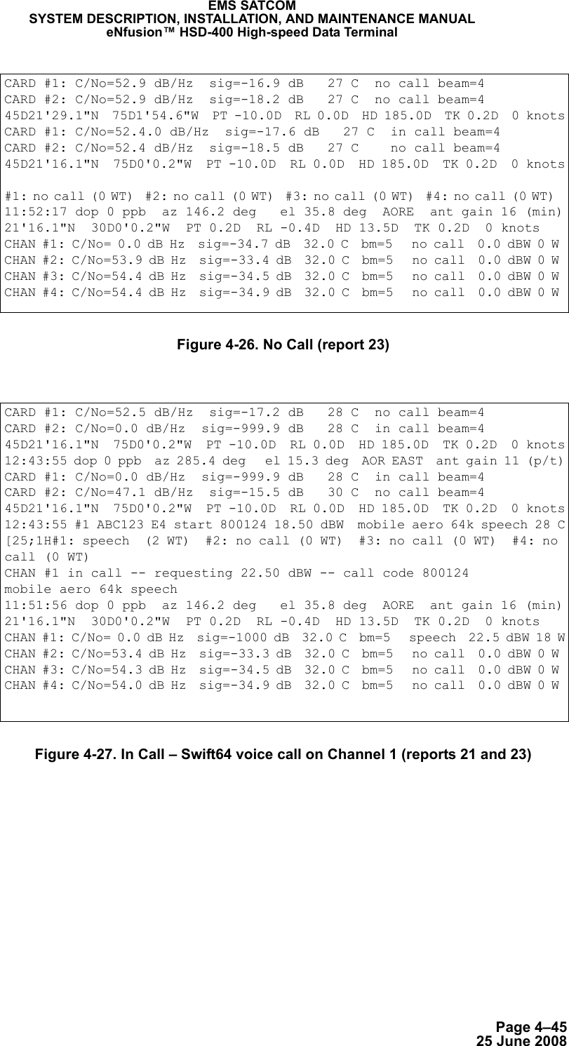 Page 4–4525 June 2008EMS SATCOMSYSTEM DESCRIPTION, INSTALLATION, AND MAINTENANCE MANUALeNfusion™ HSD-400 High-speed Data TerminalFigure 4-26. No Call (report 23)Figure 4-27. In Call – Swift64 voice call on Channel 1 (reports 21 and 23)CARD #1: C/No=52.9 dB/Hz  sig=-16.9 dB   27 C  no call beam=4 CARD #2: C/No=52.9 dB/Hz  sig=-18.2 dB   27 C  no call beam=4 45D21&apos;29.1&quot;N  75D1&apos;54.6&quot;W  PT -10.0D  RL 0.0D  HD 185.0D  TK 0.2D  0 knotsCARD #1: C/No=52.4.0 dB/Hz  sig=-17.6 dB   27 C  in call beam=4 CARD #2: C/No=52.4 dB/Hz  sig=-18.5 dB   27 C    no call beam=4 45D21&apos;16.1&quot;N  75D0&apos;0.2&quot;W  PT -10.0D  RL 0.0D  HD 185.0D  TK 0.2D  0 knots#1: no call (0 WT)  #2: no call (0 WT)  #3: no call (0 WT)  #4: no call (0 WT)  11:52:17 dop 0 ppb  az 146.2 deg   el 35.8 deg  AORE  ant gain 16 (min)21&apos;16.1&quot;N  30D0&apos;0.2&quot;W  PT 0.2D  RL -0.4D  HD 13.5D  TK 0.2D  0 knots CHAN #1: C/No= 0.0 dB Hz  sig=-34.7 dB  32.0 C  bm=5   no call  0.0 dBW 0 W CHAN #2: C/No=53.9 dB Hz  sig=-33.4 dB  32.0 C  bm=5   no call  0.0 dBW 0 W CHAN #3: C/No=54.4 dB Hz  sig=-34.5 dB  32.0 C  bm=5   no call  0.0 dBW 0 W CHAN #4: C/No=54.4 dB Hz  sig=-34.9 dB  32.0 C  bm=5   no call  0.0 dBW 0 W CARD #1: C/No=52.5 dB/Hz  sig=-17.2 dB   28 C  no call beam=4 CARD #2: C/No=0.0 dB/Hz  sig=-999.9 dB   28 C  in call beam=4 45D21&apos;16.1&quot;N  75D0&apos;0.2&quot;W  PT -10.0D  RL 0.0D  HD 185.0D  TK 0.2D  0 knots12:43:55 dop 0 ppb  az 285.4 deg   el 15.3 deg  AOR EAST  ant gain 11 (p/t)CARD #1: C/No=0.0 dB/Hz  sig=-999.9 dB   28 C  in call beam=4 CARD #2: C/No=47.1 dB/Hz  sig=-15.5 dB   30 C  no call beam=4 45D21&apos;16.1&quot;N  75D0&apos;0.2&quot;W  PT -10.0D  RL 0.0D  HD 185.0D  TK 0.2D  0 knots12:43:55 #1 ABC123 E4 start 800124 18.50 dBW  mobile aero 64k speech 28 C[25;1H#1: speech  (2 WT)  #2: no call (0 WT)  #3: no call (0 WT)  #4: no call (0 WT)  CHAN #1 in call -- requesting 22.50 dBW -- call code 800124mobile aero 64k speech11:51:56 dop 0 ppb  az 146.2 deg   el 35.8 deg  AORE  ant gain 16 (min)21&apos;16.1&quot;N  30D0&apos;0.2&quot;W  PT 0.2D  RL -0.4D  HD 13.5D  TK 0.2D  0 knots CHAN #1: C/No= 0.0 dB Hz  sig=-1000 dB  32.0 C  bm=5   speech  22.5 dBW 18 WCHAN #2: C/No=53.4 dB Hz  sig=-33.3 dB  32.0 C  bm=5   no call  0.0 dBW 0 W CHAN #3: C/No=54.3 dB Hz  sig=-34.5 dB  32.0 C  bm=5   no call  0.0 dBW 0 W CHAN #4: C/No=54.0 dB Hz  sig=-34.9 dB  32.0 C  bm=5   no call  0.0 dBW 0 W 