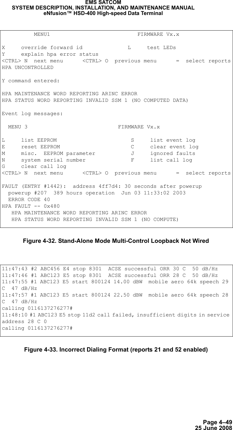 Page 4–4925 June 2008EMS SATCOMSYSTEM DESCRIPTION, INSTALLATION, AND MAINTENANCE MANUALeNfusion™ HSD-400 High-speed Data TerminalFigure 4-32. Stand-Alone Mode Multi-Control Loopback Not WiredFigure 4-33. Incorrect Dialing Format (reports 21 and 52 enabled)          MENU1                           FIRMWARE Vx.xX     override forward id              L     test LEDsY     explain hpa error status&lt;CTRL&gt; N  next menu      &lt;CTRL&gt; O  previous menu      =  select reportsHPA UNCONTROLLEDY command entered:HPA MAINTENANCE WORD REPORTING ARINC ERRORHPA STATUS WORD REPORTING INVALID SSM 1 (NO COMPUTED DATA)Event log messages:   MENU 3                            FIRMWARE Vx.xL     list EEPROM                       S     list event logE     reset EEPROM                      C     clear event logM     misc.  EEPROM parameter           J     ignored faultsN     system serial number              F     list call logG     clear call log&lt;CTRL&gt; N  next menu      &lt;CTRL&gt; O  previous menu      =  select reportsFAULT (ENTRY #1442):  address 4ff7d4: 30 seconds after powerup  powerup #207  389 hours operation  Jun 03 11:33:02 2003  ERROR CODE 40HPA FAULT -- 0x480   HPA MAINTENANCE WORD REPORTING ARINC ERROR   HPA STATUS WORD REPORTING INVALID SSM 1 (NO COMPUTE)11:47:43 #2 ABC456 E4 stop 8301  ACSE successful ORR 30 C  50 dB/Hz11:47:46 #1 ABC123 E5 stop 8301  ACSE successful ORR 28 C  50 dB/Hz11:47:55 #1 ABC123 E5 start 800124 14.00 dBW  mobile aero 64k speech 29 C  47 dB/Hz11:47:57 #1 ABC123 E5 start 800124 22.50 dBW  mobile aero 64k speech 28 C  47 dB/Hzcalling 0116137276277#11:48:10 #1 ABC123 E5 stop 11d2 call failed, insufficient digits in service address 28 C 0 calling 0116137276277#