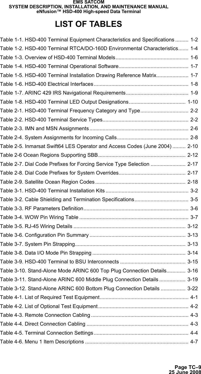 Page TC–925 June 2008EMS SATCOMSYSTEM DESCRIPTION, INSTALLATION, AND MAINTENANCE MANUALeNfusion™ HSD-400 High-speed Data TerminalLIST OF TABLES Table 1-1. HSD-400 Terminal Equipment Characteristics and Specifications ......... 1-2 Table 1-2. HSD-400 Terminal RTCA/DO-160D Environmental Characteristics....... 1-4 Table 1-3. Overview of HSD-400 Terminal Models.................................................. 1-6 Table 1-4. HSD-400 Terminal Operational Software................................................ 1-7 Table 1-5. HSD-400 Terminal Installation Drawing Reference Matrix...................... 1-7 Table 1-6. HSD-400 Electrical Interfaces ................................................................. 1-8 Table 1-7. ARINC 429 IRS Navigational Requirements........................................... 1-9 Table 1-8. HSD-400 Terminal LED Output Designations....................................... 1-10 Table 2-1. HSD-400 Terminal Frequency Category and Type................................. 2-2 Table 2-2. HSD-400 Terminal Service Types........................................................... 2-2 Table 2-3. IMN and MSN Assignments .................................................................... 2-6 Table 2-4. System Assignments for Incoming Calls................................................. 2-8 Table 2-5. Inmarsat Swift64 LES Operator and Access Codes (June 2004) ......... 2-10 Table 2-6 Ocean Regions Supporting SBB............................................................ 2-12 Table 2-7. Dial Code Prefixes for Forcing Service Type Selection ........................ 2-17 Table 2-8. Dial Code Prefixes for System Overrides.............................................. 2-17 Table 2-9. Satellite Ocean Region Codes .............................................................. 2-18 Table 3-1. HSD-400 Terminal Installation Kits ......................................................... 3-2 Table 3-2. Cable Shielding and Termination Specifications..................................... 3-5 Table 3-3. RF Parameters Definition........................................................................ 3-6 Table 3-4. WOW Pin Wiring Table ........................................................................... 3-7 Table 3-5. RJ-45 Wiring Details ............................................................................. 3-12 Table 3-6. Configuration Pin Summary .................................................................. 3-13 Table 3-7. System Pin Strapping............................................................................ 3-13 Table 3-8. Data I/O Mode Pin Strapping ................................................................ 3-14 Table 3-9. HSD-400 Terminal to BSU Interconnects ............................................. 3-15 Table 3-10. Stand-Alone Mode ARINC 600 Top Plug Connection Details............. 3-16 Table 3-11. Stand-Alone ARINC 600 Middle Plug Connection Details .................. 3-19 Table 3-12. Stand-Alone ARINC 600 Bottom Plug Connection Details ................. 3-22 Table 4-1. List of Required Test Equipment............................................................. 4-1 Table 4-2. List of Optional Test Equipment.............................................................. 4-2 Table 4-3. Remote Connection Cabling ................................................................... 4-3 Table 4-4. Direct Connection Cabling ...................................................................... 4-3 Table 4-5. Terminal Connection Settings ................................................................. 4-4 Table 4-6. Menu 1 Item Descriptions ....................................................................... 4-7