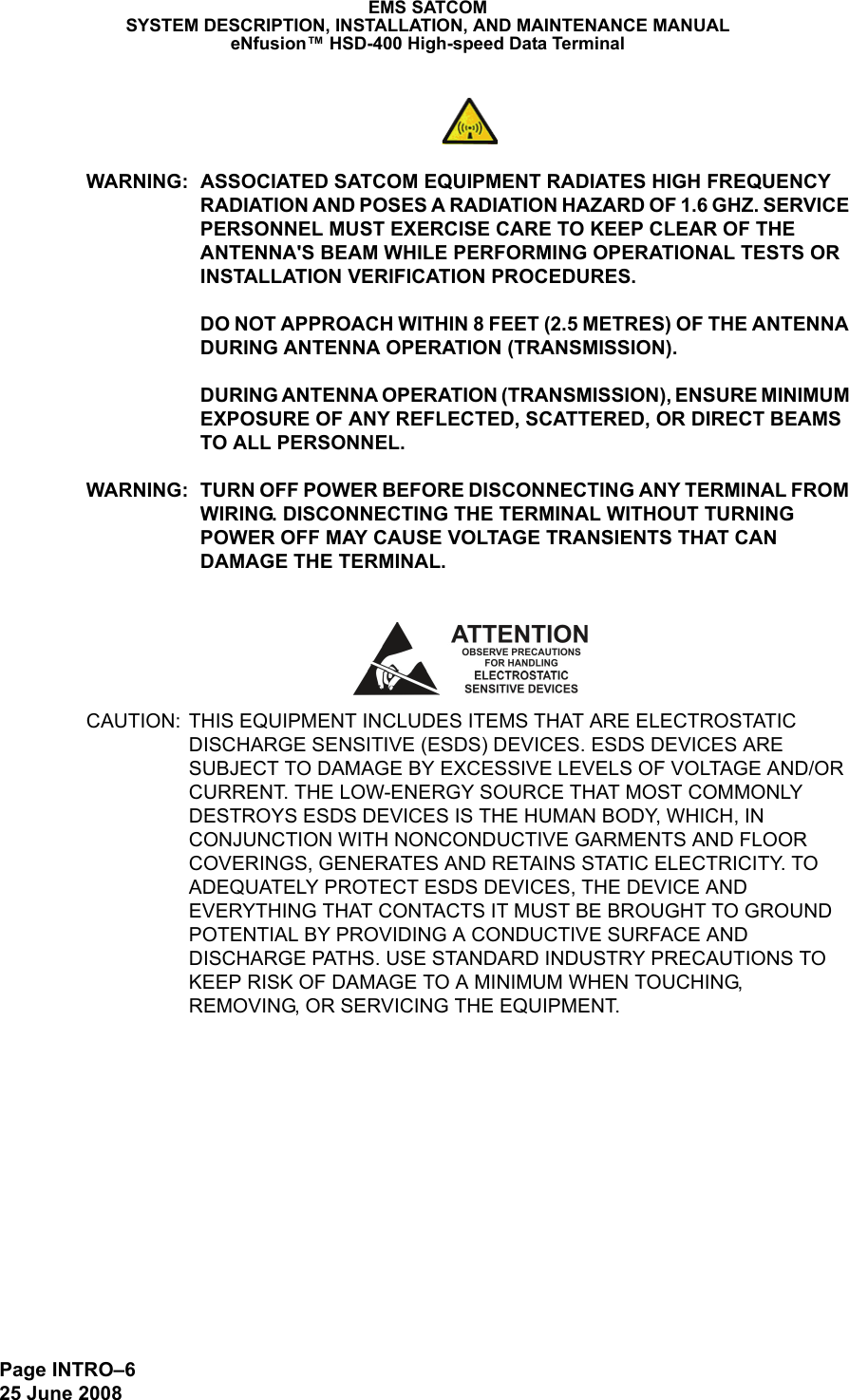 Page INTRO–625 June 2008EMS SATCOMSYSTEM DESCRIPTION, INSTALLATION, AND MAINTENANCE MANUALeNfusion™ HSD-400 High-speed Data TerminalWARNING: ASSOCIATED SATCOM EQUIPMENT RADIATES HIGH FREQUENCY RADIATION AND POSES A RADIATION HAZARD OF 1.6 GHZ. SERVICE PERSONNEL MUST EXERCISE CARE TO KEEP CLEAR OF THE ANTENNA&apos;S BEAM WHILE PERFORMING OPERATIONAL TESTS OR INSTALLATION VERIFICATION PROCEDURES. DO NOT APPROACH WITHIN 8 FEET (2.5 METRES) OF THE ANTENNA DURING ANTENNA OPERATION (TRANSMISSION). DURING ANTENNA OPERATION (TRANSMISSION), ENSURE MINIMUM EXPOSURE OF ANY REFLECTED, SCATTERED, OR DIRECT BEAMS TO ALL PERSONNEL.WARNING: TURN OFF POWER BEFORE DISCONNECTING ANY TERMINAL FROM WIRING. DISCONNECTING THE TERMINAL WITHOUT TURNING POWER OFF MAY CAUSE VOLTAGE TRANSIENTS THAT CAN DAMAGE THE TERMINAL.CAUTION: THIS EQUIPMENT INCLUDES ITEMS THAT ARE ELECTROSTATIC DISCHARGE SENSITIVE (ESDS) DEVICES. ESDS DEVICES ARE SUBJECT TO DAMAGE BY EXCESSIVE LEVELS OF VOLTAGE AND/OR CURRENT. THE LOW-ENERGY SOURCE THAT MOST COMMONLY DESTROYS ESDS DEVICES IS THE HUMAN BODY, WHICH, IN CONJUNCTION WITH NONCONDUCTIVE GARMENTS AND FLOOR COVERINGS, GENERATES AND RETAINS STATIC ELECTRICITY. TO ADEQUATELY PROTECT ESDS DEVICES, THE DEVICE AND EVERYTHING THAT CONTACTS IT MUST BE BROUGHT TO GROUND POTENTIAL BY PROVIDING A CONDUCTIVE SURFACE AND DISCHARGE PATHS. USE STANDARD INDUSTRY PRECAUTIONS TO KEEP RISK OF DAMAGE TO A MINIMUM WHEN TOUCHING, REMOVING, OR SERVICING THE EQUIPMENT.