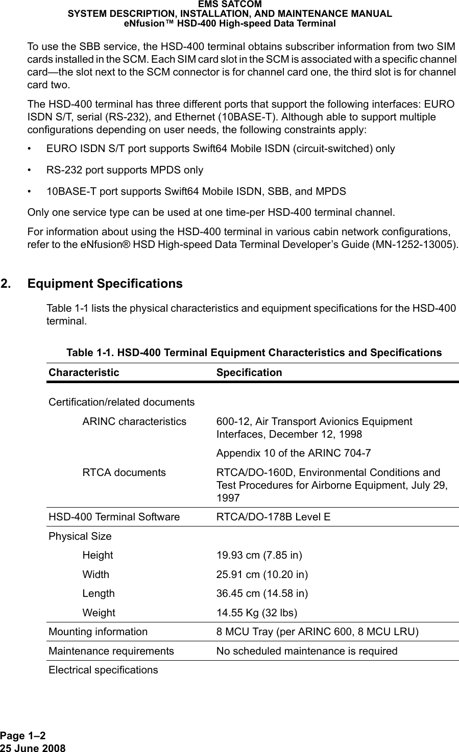 Page 1–225 June 2008 EMS SATCOMSYSTEM DESCRIPTION, INSTALLATION, AND MAINTENANCE MANUALeNfusion™ HSD-400 High-speed Data TerminalTo use the SBB service, the HSD-400 terminal obtains subscriber information from two SIM cards installed in the SCM. Each SIM card slot in the SCM is associated with a specific channel card—the slot next to the SCM connector is for channel card one, the third slot is for channel card two.The HSD-400 terminal has three different ports that support the following interfaces: EURO ISDN S/T, serial (RS-232), and Ethernet (10BASE-T). Although able to support multiple configurations depending on user needs, the following constraints apply:• EURO ISDN S/T port supports Swift64 Mobile ISDN (circuit-switched) only• RS-232 port supports MPDS only• 10BASE-T port supports Swift64 Mobile ISDN, SBB, and MPDS Only one service type can be used at one time-per HSD-400 terminal channel. For information about using the HSD-400 terminal in various cabin network configurations, refer to the eNfusion® HSD High-speed Data Terminal Developer’s Guide (MN-1252-13005).2. Equipment SpecificationsTable 1-1 lists the physical characteristics and equipment specifications for the HSD-400 terminal. Table 1-1. HSD-400 Terminal Equipment Characteristics and Specifications Characteristic SpecificationCertification/related documentsARINC characteristics 600-12, Air Transport Avionics Equipment Interfaces, December 12, 1998Appendix 10 of the ARINC 704-7RTCA documents RTCA/DO-160D, Environmental Conditions and Test Procedures for Airborne Equipment, July 29, 1997HSD-400 Terminal Software RTCA/DO-178B Level EPhysical SizeHeight 19.93 cm (7.85 in)Width 25.91 cm (10.20 in)Length 36.45 cm (14.58 in)Weight 14.55 Kg (32 lbs)Mounting information 8 MCU Tray (per ARINC 600, 8 MCU LRU)Maintenance requirements No scheduled maintenance is requiredElectrical specifications