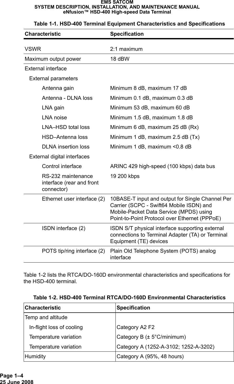 Page 1–425 June 2008 EMS SATCOMSYSTEM DESCRIPTION, INSTALLATION, AND MAINTENANCE MANUALeNfusion™ HSD-400 High-speed Data TerminalTable 1-2 lists the RTCA/DO-160D environmental characteristics and specifications for the HSD-400 terminal.VSWR 2:1 maximumMaximum output power 18 dBWExternal interface   External parametersAntenna gain Minimum 8 dB, maximum 17 dBAntenna - DLNA loss Minimum 0.1 dB, maximum 0.3 dBLNA gain Minimum 53 dB, maximum 60 dBLNA noise Minimum 1.5 dB, maximum 1.8 dBLNA–HSD total loss Minimum 6 dB, maximum 25 dB (Rx)HSD–Antenna loss Minimum 1 dB, maximum 2.5 dB (Tx)DLNA insertion loss Minimum 1 dB, maximum &lt;0.8 dB   External digital interfacesControl interface ARINC 429 high-speed (100 kbps) data busRS-232 maintenance interface (rear and front connector)19 200 kbpsEthernet user interface (2) 10BASE-T input and output for Single Channel Per Carrier (SCPC - Swift64 Mobile ISDN) and Mobile-Packet Data Service (MPDS) using Point-to-Point Protocol over Ethernet (PPPoE)ISDN interface (2) ISDN S/T physical interface supporting external connections to Terminal Adapter (TA) or Terminal Equipment (TE) devicesPOTS tip/ring interface (2) Plain Old Telephone System (POTS) analog interface Table 1-2. HSD-400 Terminal RTCA/DO-160D Environmental Characteristics Characteristic SpecificationTemp and altitude   In-flight loss of cooling   Temperature variation   Temperature variationCategory A2 F2Category B (± 5°C/minimum)Category A (1252-A-3102; 1252-A-3202)Humidity Category A (95%, 48 hours) Table 1-1. HSD-400 Terminal Equipment Characteristics and Specifications Characteristic Specification