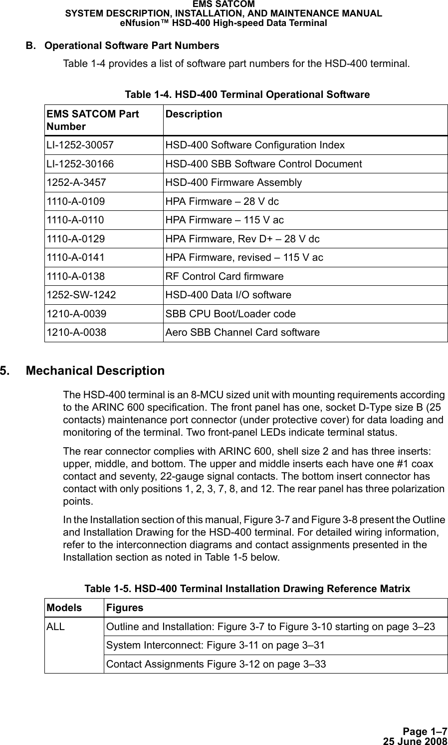 Page 1–725 June 2008EMS SATCOMSYSTEM DESCRIPTION, INSTALLATION, AND MAINTENANCE MANUALeNfusion™ HSD-400 High-speed Data TerminalB. Operational Software Part NumbersTable 1-4 provides a list of software part numbers for the HSD-400 terminal. 5. Mechanical DescriptionThe HSD-400 terminal is an 8-MCU sized unit with mounting requirements according to the ARINC 600 specification. The front panel has one, socket D-Type size B (25 contacts) maintenance port connector (under protective cover) for data loading and monitoring of the terminal. Two front-panel LEDs indicate terminal status. The rear connector complies with ARINC 600, shell size 2 and has three inserts: upper, middle, and bottom. The upper and middle inserts each have one #1 coax contact and seventy, 22-gauge signal contacts. The bottom insert connector has contact with only positions 1, 2, 3, 7, 8, and 12. The rear panel has three polarization points. In the Installation section of this manual, Figure 3-7 and Figure 3-8 present the Outline and Installation Drawing for the HSD-400 terminal. For detailed wiring information, refer to the interconnection diagrams and contact assignments presented in the Installation section as noted in Table 1-5 below. Table 1-4. HSD-400 Terminal Operational Software EMS SATCOM Part NumberDescriptionLI-1252-30057 HSD-400 Software Configuration IndexLI-1252-30166 HSD-400 SBB Software Control Document1252-A-3457 HSD-400 Firmware Assembly1110-A-0109 HPA Firmware – 28 V dc1110-A-0110 HPA Firmware – 115 V ac1110-A-0129 HPA Firmware, Rev D+ – 28 V dc1110-A-0141 HPA Firmware, revised – 115 V ac1110-A-0138 RF Control Card firmware1252-SW-1242 HSD-400 Data I/O software1210-A-0039 SBB CPU Boot/Loader code1210-A-0038 Aero SBB Channel Card software Table 1-5. HSD-400 Terminal Installation Drawing Reference Matrix Models FiguresALL Outline and Installation: Figure 3-7 to Figure 3-10 starting on page 3–23System Interconnect: Figure 3-11 on page 3–31Contact Assignments Figure 3-12 on page 3–33