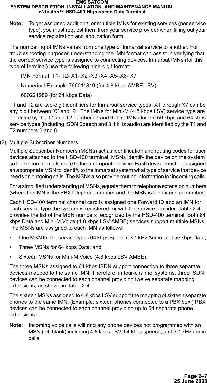 Page 2–725 June 2008EMS SATCOMSYSTEM DESCRIPTION, INSTALLATION, AND MAINTENANCE MANUALeNfusion™ HSD-400 High-speed Data TerminalNote: To get assigned additional or multiple IMNs for existing services (per service type), you must request them from your service provider when filling out your service registration and application form.The numbering of IMNs varies from one type of Inmarsat service to another. For troubleshooting purposes understanding the IMN format can assist in verifying that the correct service type is assigned to connecting devices. Inmarsat IMNs (for this type of terminal) use the following nine-digit format:IMN Format: T1- T2- X1- X2 -X3 -X4 -X5- X6- X7Numerical Example:760011819 (for 4.8 kbps AMBE LSV)600221989 (for 64 kbps Data)T1 and T2 are two-digit identifiers for Inmarsat service types. X1 through X7 can be any digit between “0” and “9”. The IMNs for Mini-M (4.8 kbps LSV) service type are identified by the T1 and T2 numbers 7 and 6. The IMNs for the 56 kbps and 64 kbps service types (including ISDN Speech and 3.1 kHz audio) are identified by the T1 and T2 numbers 6 and 0. (2) Multiple Subscriber NumbersMultiple Subscriber Numbers (MSNs) act as identification and routing codes for user devices attached to the HSD-400 terminal. MSNs identify the device on the system so that incoming calls route to the appropriate device. Each device must be assigned an appropriate MSN to identify to the Inmarsat system what type of service that device needs on outgoing calls. The MSNs also provide routing information for incoming calls. For a simplified understanding of MSNs, equate them to telephone extension numbers (where the IMN is the PBX telephone number and the MSN is the extension number).Each HSD-400 terminal channel card is assigned one Forward ID and an IMN for each service type the system is registered for with the service provider. Table 2-4 provides the list of the MSN numbers recognized by the HSD-400 terminal. Both 64 kbps Data and Mini-M Voice (4.8 kbps LSV AMBE) services support multiple MSNs. The MSNs are assigned to each IMN as follows:• One MSN for the service types 64 kbps Speech, 3.1 kHz Audio, and 56 kbps Data; • Three MSNs for 64 kbps Data; and, • Sixteen MSNs for Mini-M Voice (4.8 kbps LSV AMBE).The three MSNs assigned to 64 kbps ISDN support connection to three separate devices mapped to the same IMN. Therefore, in four-channel systems, three ISDN devices can be connected to each channel providing twelve separate mapping extensions, as shown in Table 2-4.The sixteen MSNs assigned to 4.8 kbps LSV support the mapping of sixteen separate phones to the same IMN. (Example: sixteen phones connected to a PBX box.) PBX devices can be connected to each channel providing up to 64 separate phone extensions. Note: Incoming voice calls will ring any phone devices not programmed with an MSN (left blank) including 4.8 kbps LSV, 64 kbps speech, and 3.1 kHz audio calls.