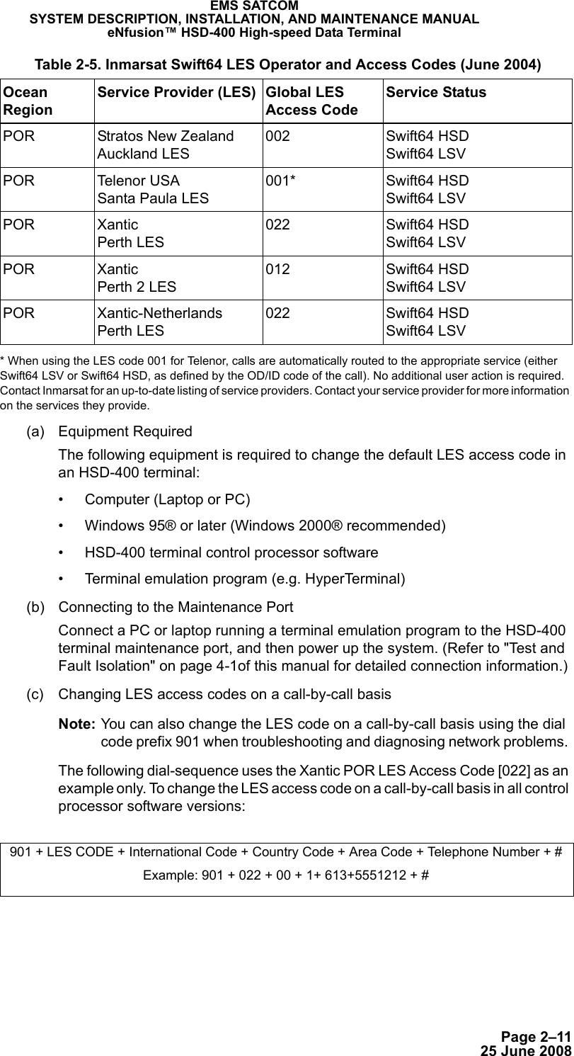 Page 2–1125 June 2008EMS SATCOMSYSTEM DESCRIPTION, INSTALLATION, AND MAINTENANCE MANUALeNfusion™ HSD-400 High-speed Data Terminal* When using the LES code 001 for Telenor, calls are automatically routed to the appropriate service (either Swift64 LSV or Swift64 HSD, as defined by the OD/ID code of the call). No additional user action is required. Contact Inmarsat for an up-to-date listing of service providers. Contact your service provider for more information on the services they provide.(a) Equipment RequiredThe following equipment is required to change the default LES access code in an HSD-400 terminal: • Computer (Laptop or PC)• Windows 95® or later (Windows 2000® recommended)• HSD-400 terminal control processor software• Terminal emulation program (e.g. HyperTerminal)(b) Connecting to the Maintenance Port Connect a PC or laptop running a terminal emulation program to the HSD-400 terminal maintenance port, and then power up the system. (Refer to &quot;Test and Fault Isolation&quot; on page 4-1of this manual for detailed connection information.)(c) Changing LES access codes on a call-by-call basisNote: You can also change the LES code on a call-by-call basis using the dial code prefix 901 when troubleshooting and diagnosing network problems. The following dial-sequence uses the Xantic POR LES Access Code [022] as an example only. To change the LES access code on a call-by-call basis in all control processor software versions:POR Stratos New Zealand Auckland LES002 Swift64 HSD Swift64 LSVPOR Telenor USA Santa Paula LES001* Swift64 HSD Swift64 LSVPOR Xantic Perth LES022 Swift64 HSD Swift64 LSVPOR Xantic Perth 2 LES012 Swift64 HSD Swift64 LSVPOR Xantic-Netherlands Perth LES022 Swift64 HSD Swift64 LSV901 + LES CODE + International Code + Country Code + Area Code + Telephone Number + #Example: 901 + 022 + 00 + 1+ 613+5551212 + # Table 2-5. Inmarsat Swift64 LES Operator and Access Codes (June 2004) Ocean RegionService Provider (LES) Global LES Access CodeService Status