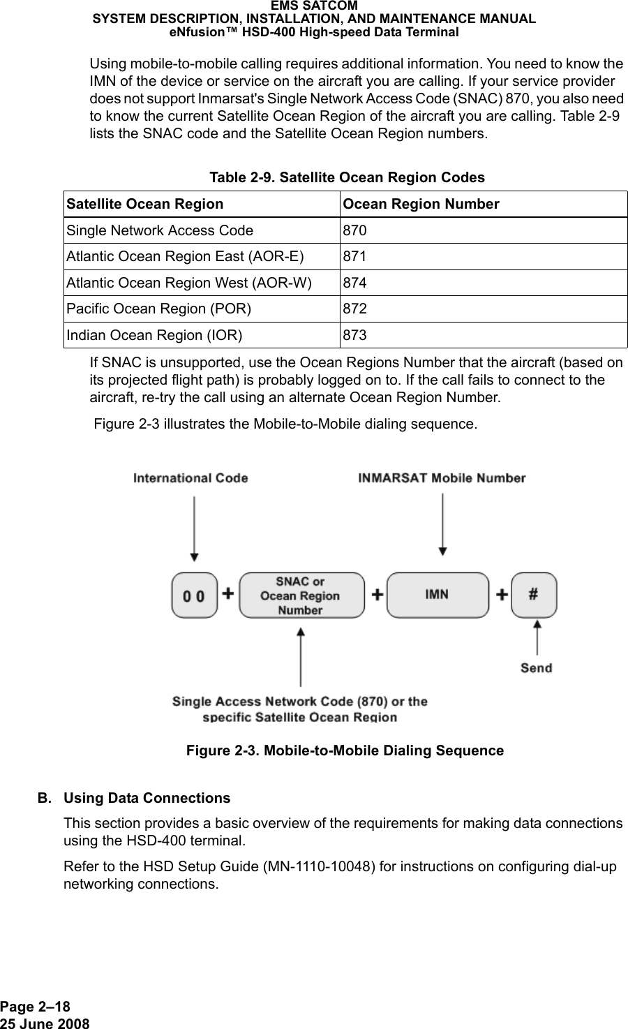 Page 2–1825 June 2008 EMS SATCOMSYSTEM DESCRIPTION, INSTALLATION, AND MAINTENANCE MANUALeNfusion™ HSD-400 High-speed Data TerminalUsing mobile-to-mobile calling requires additional information. You need to know the IMN of the device or service on the aircraft you are calling. If your service provider does not support Inmarsat&apos;s Single Network Access Code (SNAC) 870, you also need to know the current Satellite Ocean Region of the aircraft you are calling. Table 2-9 lists the SNAC code and the Satellite Ocean Region numbers.If SNAC is unsupported, use the Ocean Regions Number that the aircraft (based on its projected flight path) is probably logged on to. If the call fails to connect to the aircraft, re-try the call using an alternate Ocean Region Number.  Figure 2-3 illustrates the Mobile-to-Mobile dialing sequence.Figure 2-3. Mobile-to-Mobile Dialing SequenceB. Using Data ConnectionsThis section provides a basic overview of the requirements for making data connections using the HSD-400 terminal.Refer to the HSD Setup Guide (MN-1110-10048) for instructions on configuring dial-up networking connections. Table 2-9. Satellite Ocean Region CodesSatellite Ocean Region Ocean Region NumberSingle Network Access Code 870Atlantic Ocean Region East (AOR-E) 871Atlantic Ocean Region West (AOR-W) 874Pacific Ocean Region (POR) 872Indian Ocean Region (IOR) 873