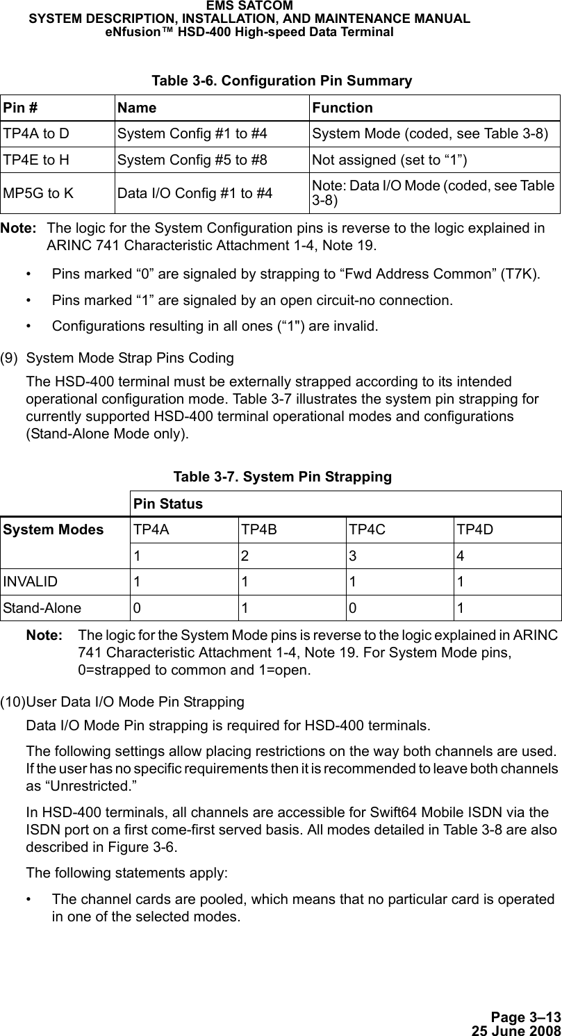 Page 3–1325 June 2008EMS SATCOMSYSTEM DESCRIPTION, INSTALLATION, AND MAINTENANCE MANUALeNfusion™ HSD-400 High-speed Data TerminalNote: The logic for the System Configuration pins is reverse to the logic explained in ARINC 741 Characteristic Attachment 1-4, Note 19.• Pins marked “0” are signaled by strapping to “Fwd Address Common” (T7K).• Pins marked “1” are signaled by an open circuit-no connection.• Configurations resulting in all ones (“1&quot;) are invalid.(9) System Mode Strap Pins CodingThe HSD-400 terminal must be externally strapped according to its intended operational configuration mode. Table 3-7 illustrates the system pin strapping for currently supported HSD-400 terminal operational modes and configurations (Stand-Alone Mode only). Note: The logic for the System Mode pins is reverse to the logic explained in ARINC 741 Characteristic Attachment 1-4, Note 19. For System Mode pins, 0=strapped to common and 1=open. (10)User Data I/O Mode Pin StrappingData I/O Mode Pin strapping is required for HSD-400 terminals.The following settings allow placing restrictions on the way both channels are used. If the user has no specific requirements then it is recommended to leave both channels as “Unrestricted.”In HSD-400 terminals, all channels are accessible for Swift64 Mobile ISDN via the ISDN port on a first come-first served basis. All modes detailed in Table 3-8 are also described in Figure 3-6.The following statements apply:• The channel cards are pooled, which means that no particular card is operated in one of the selected modes. Table 3-6. Configuration Pin SummaryPin # Name FunctionTP4A to D System Config #1 to #4 System Mode (coded, see Table 3-8)TP4E to H System Config #5 to #8 Not assigned (set to “1”)MP5G to K Data I/O Config #1 to #4 Note: Data I/O Mode (coded, see Table 3-8) Table 3-7. System Pin StrappingPin StatusSystem Modes TP4A TP4B TP4C TP4D1234INVALID 1 1 1 1Stand-Alone 0 1 0 1