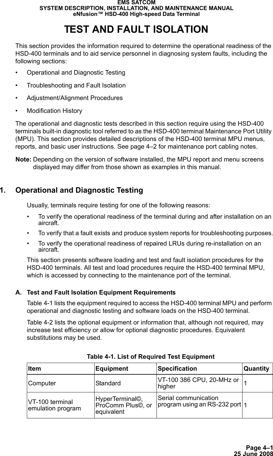 Page 4–125 June 2008EMS SATCOMSYSTEM DESCRIPTION, INSTALLATION, AND MAINTENANCE MANUALeNfusion™ HSD-400 High-speed Data TerminalTEST AND FAULT ISOLATIONThis section provides the information required to determine the operational readiness of the HSD-400 terminals and to aid service personnel in diagnosing system faults, including the following sections:• Operational and Diagnostic Testing• Troubleshooting and Fault Isolation• Adjustment/Alignment Procedures• Modification HistoryThe operational and diagnostic tests described in this section require using the HSD-400 terminals built-in diagnostic tool referred to as the HSD-400 terminal Maintenance Port Utility (MPU). This section provides detailed descriptions of the HSD-400 terminal MPU menus, reports, and basic user instructions. See page 4–2 for maintenance port cabling notes.Note: Depending on the version of software installed, the MPU report and menu screens displayed may differ from those shown as examples in this manual.1. Operational and Diagnostic Testing Usually, terminals require testing for one of the following reasons:• To verify the operational readiness of the terminal during and after installation on an aircraft.• To verify that a fault exists and produce system reports for troubleshooting purposes.• To verify the operational readiness of repaired LRUs during re-installation on an aircraft.This section presents software loading and test and fault isolation procedures for the HSD-400 terminals. All test and load procedures require the HSD-400 terminal MPU, which is accessed by connecting to the maintenance port of the terminal. A. Test and Fault Isolation Equipment RequirementsTable 4-1 lists the equipment required to access the HSD-400 terminal MPU and perform operational and diagnostic testing and software loads on the HSD-400 terminal. Table 4-2 lists the optional equipment or information that, although not required, may increase test efficiency or allow for optional diagnostic procedures. Equivalent substitutions may be used. Table 4-1. List of Required Test EquipmentItem Equipment Specification QuantityComputer Standard VT-100 386 CPU, 20-MHz or higher 1VT-100 terminal emulation programHyperTerminal©, ProComm Plus©, or equivalentSerial communication program using an RS-232 port 1
