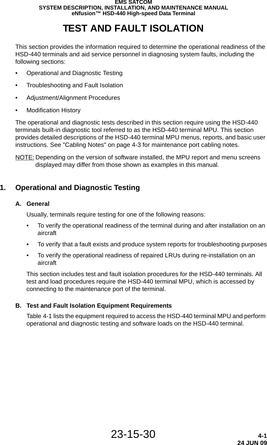 EMS SATCOMSYSTEM DESCRIPTION, INSTALLATION, AND MAINTENANCE MANUALeNfusion™ HSD-440 High-speed Data Terminal23-15-30 4-124 JUN 09TEST AND FAULT ISOLATIONThis section provides the information required to determine the operational readiness of the HSD-440 terminals and aid service personnel in diagnosing system faults, including the following sections:•Operational and Diagnostic Testing•Troubleshooting and Fault Isolation•Adjustment/Alignment Procedures•Modification HistoryThe operational and diagnostic tests described in this section require using the HSD-440 terminals built-in diagnostic tool referred to as the HSD-440 terminal MPU. This section provides detailed descriptions of the HSD-440 terminal MPU menus, reports, and basic user instructions. See &quot;Cabling Notes&quot; on page 4-3 for maintenance port cabling notes.NOTE: Depending on the version of software installed, the MPU report and menu screens displayed may differ from those shown as examples in this manual.1. Operational and Diagnostic TestingA. GeneralUsually, terminals require testing for one of the following reasons:• To verify the operational readiness of the terminal during and after installation on an aircraft• To verify that a fault exists and produce system reports for troubleshooting purposes• To verify the operational readiness of repaired LRUs during re-installation on an aircraftThis section includes test and fault isolation procedures for the HSD-440 terminals. All test and load procedures require the HSD-440 terminal MPU, which is accessed by connecting to the maintenance port of the terminal. B. Test and Fault Isolation Equipment RequirementsTable 4-1 lists the equipment required to access the HSD-440 terminal MPU and perform operational and diagnostic testing and software loads on the HSD-440 terminal. 