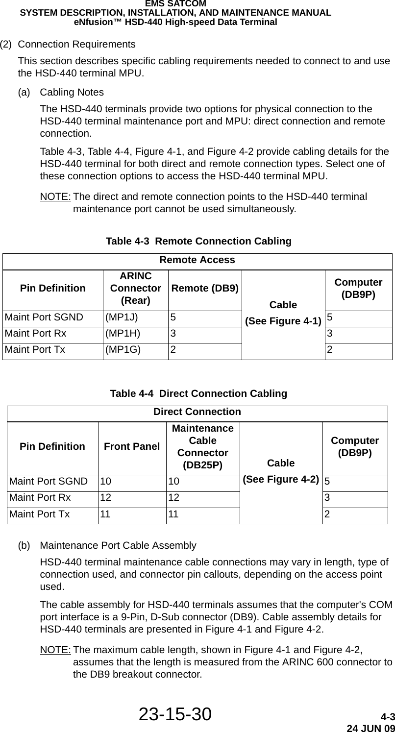 EMS SATCOMSYSTEM DESCRIPTION, INSTALLATION, AND MAINTENANCE MANUALeNfusion™ HSD-440 High-speed Data Terminal23-15-30 4-324 JUN 09(2) Connection RequirementsThis section describes specific cabling requirements needed to connect to and use the HSD-440 terminal MPU.(a) Cabling NotesThe HSD-440 terminals provide two options for physical connection to the HSD-440 terminal maintenance port and MPU: direct connection and remote connection. Table 4-3, Table 4-4, Figure 4-1, and Figure 4-2 provide cabling details for the HSD-440 terminal for both direct and remote connection types. Select one of these connection options to access the HSD-440 terminal MPU.NOTE: The direct and remote connection points to the HSD-440 terminal maintenance port cannot be used simultaneously.(b) Maintenance Port Cable AssemblyHSD-440 terminal maintenance cable connections may vary in length, type of connection used, and connector pin callouts, depending on the access point used.The cable assembly for HSD-440 terminals assumes that the computer&apos;s COM port interface is a 9-Pin, D-Sub connector (DB9). Cable assembly details for HSD-440 terminals are presented in Figure 4-1 and Figure 4-2.NOTE: The maximum cable length, shown in Figure 4-1 and Figure 4-2, assumes that the length is measured from the ARINC 600 connector to the DB9 breakout connector. Table 4-3  Remote Connection Cabling Remote AccessPin Definition ARINC Connector (Rear) Remote (DB9)Cable(See Figure 4-1)Computer (DB9P)Maint Port SGND (MP1J) 5 5Maint Port Rx (MP1H) 3 3Maint Port Tx (MP1G) 2 2 Table 4-4  Direct Connection Cabling Direct ConnectionPin Definition Front PanelMaintenance Cable Connector (DB25P) Cable (See Figure 4-2)Computer (DB9P)Maint Port SGND 10 10 5Maint Port Rx 12 12 3Maint Port Tx 11 11 2