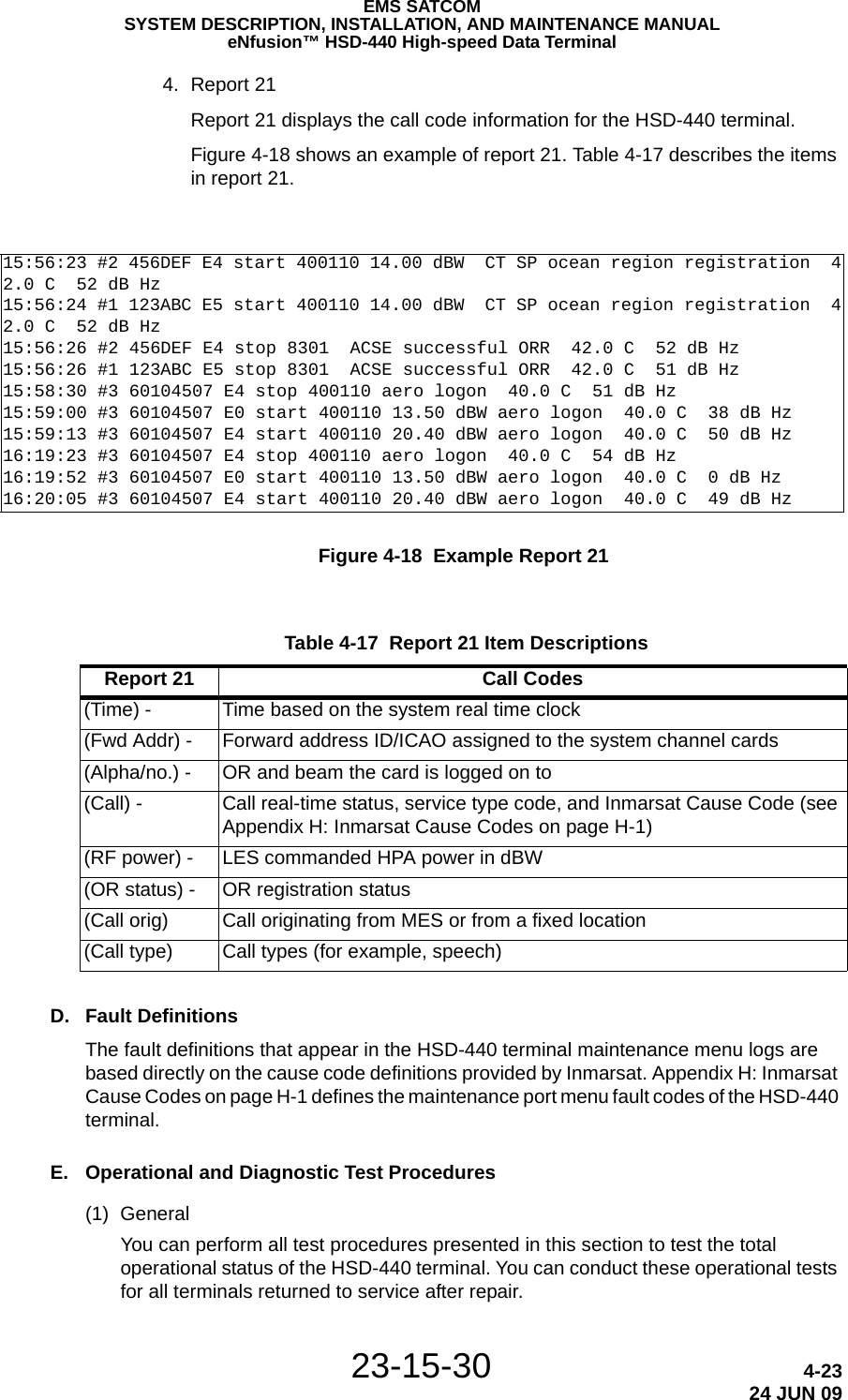 EMS SATCOMSYSTEM DESCRIPTION, INSTALLATION, AND MAINTENANCE MANUALeNfusion™ HSD-440 High-speed Data Terminal23-15-30 4-2324 JUN 094. Report 21Report 21 displays the call code information for the HSD-440 terminal.Figure 4-18 shows an example of report 21. Table 4-17 describes the items in report 21.Figure 4-18  Example Report 21D. Fault DefinitionsThe fault definitions that appear in the HSD-440 terminal maintenance menu logs are based directly on the cause code definitions provided by Inmarsat. Appendix H: Inmarsat Cause Codes on page H-1 defines the maintenance port menu fault codes of the HSD-440 terminal.E. Operational and Diagnostic Test Procedures(1) GeneralYou can perform all test procedures presented in this section to test the total operational status of the HSD-440 terminal. You can conduct these operational tests for all terminals returned to service after repair.15:56:23 #2 456DEF E4 start 400110 14.00 dBW  CT SP ocean region registration  42.0 C  52 dB Hz15:56:24 #1 123ABC E5 start 400110 14.00 dBW  CT SP ocean region registration  42.0 C  52 dB Hz15:56:26 #2 456DEF E4 stop 8301  ACSE successful ORR  42.0 C  52 dB Hz15:56:26 #1 123ABC E5 stop 8301  ACSE successful ORR  42.0 C  51 dB Hz15:58:30 #3 60104507 E4 stop 400110 aero logon  40.0 C  51 dB Hz15:59:00 #3 60104507 E0 start 400110 13.50 dBW aero logon  40.0 C  38 dB Hz15:59:13 #3 60104507 E4 start 400110 20.40 dBW aero logon  40.0 C  50 dB Hz16:19:23 #3 60104507 E4 stop 400110 aero logon  40.0 C  54 dB Hz16:19:52 #3 60104507 E0 start 400110 13.50 dBW aero logon  40.0 C  0 dB Hz16:20:05 #3 60104507 E4 start 400110 20.40 dBW aero logon  40.0 C  49 dB Hz Table 4-17  Report 21 Item Descriptions Report 21 Call Codes(Time) - Time based on the system real time clock(Fwd Addr) - Forward address ID/ICAO assigned to the system channel cards(Alpha/no.) - OR and beam the card is logged on to(Call) - Call real-time status, service type code, and Inmarsat Cause Code (see Appendix H: Inmarsat Cause Codes on page H-1)(RF power) - LES commanded HPA power in dBW(OR status) - OR registration status(Call orig) Call originating from MES or from a fixed location(Call type) Call types (for example, speech)