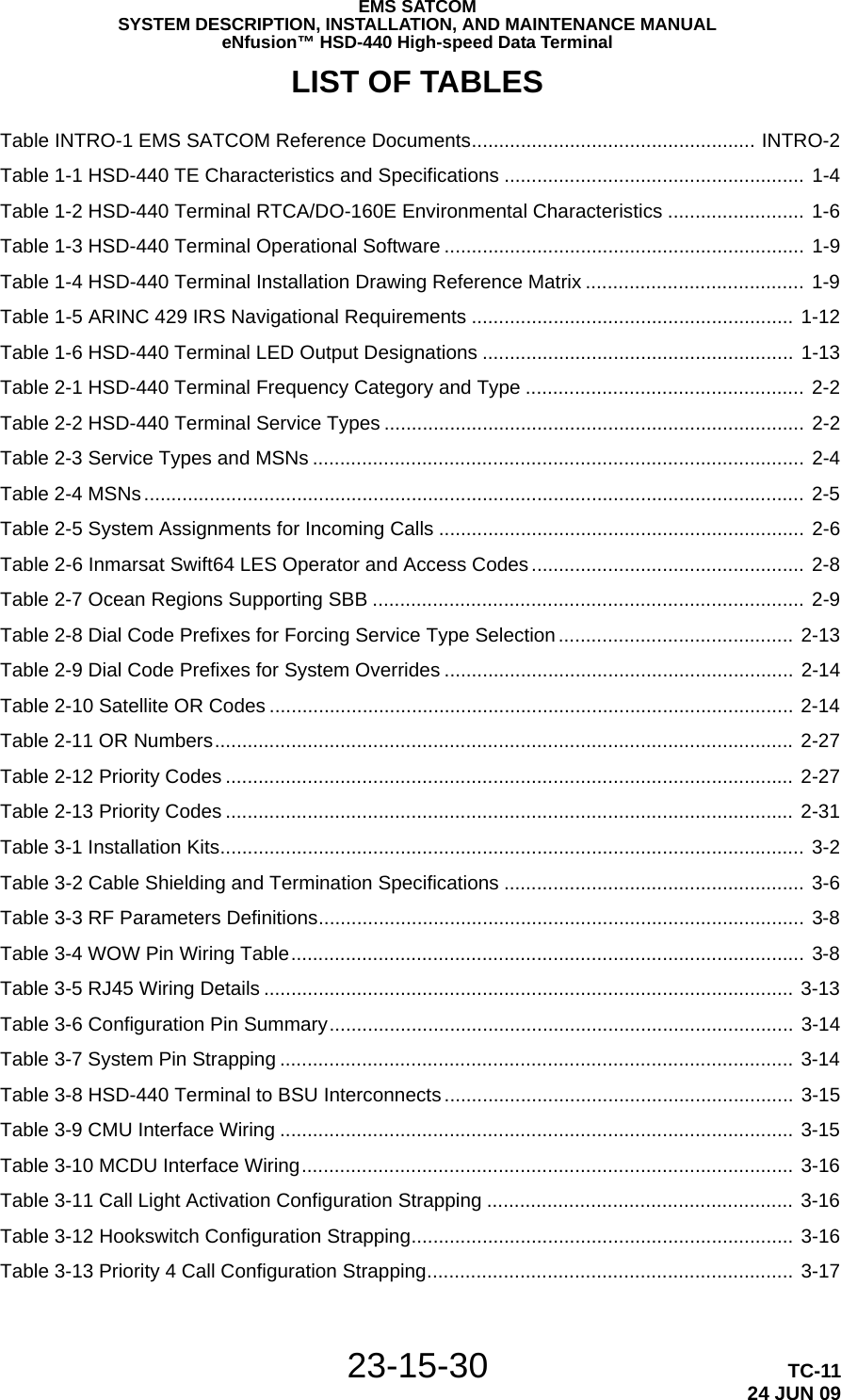EMS SATCOMSYSTEM DESCRIPTION, INSTALLATION, AND MAINTENANCE MANUALeNfusion™ HSD-440 High-speed Data Terminal23-15-30 TC-1124 JUN 09LIST OF TABLES Table INTRO-1 EMS SATCOM Reference Documents.................................................... INTRO-2 Table 1-1 HSD-440 TE Characteristics and Specifications ....................................................... 1-4 Table 1-2 HSD-440 Terminal RTCA/DO-160E Environmental Characteristics ......................... 1-6 Table 1-3 HSD-440 Terminal Operational Software .................................................................. 1-9 Table 1-4 HSD-440 Terminal Installation Drawing Reference Matrix ........................................ 1-9 Table 1-5 ARINC 429 IRS Navigational Requirements ........................................................... 1-12 Table 1-6 HSD-440 Terminal LED Output Designations ......................................................... 1-13 Table 2-1 HSD-440 Terminal Frequency Category and Type ................................................... 2-2 Table 2-2 HSD-440 Terminal Service Types ............................................................................. 2-2 Table 2-3 Service Types and MSNs .......................................................................................... 2-4 Table 2-4 MSNs......................................................................................................................... 2-5 Table 2-5 System Assignments for Incoming Calls ................................................................... 2-6 Table 2-6 Inmarsat Swift64 LES Operator and Access Codes .................................................. 2-8 Table 2-7 Ocean Regions Supporting SBB ............................................................................... 2-9 Table 2-8 Dial Code Prefixes for Forcing Service Type Selection........................................... 2-13 Table 2-9 Dial Code Prefixes for System Overrides ................................................................ 2-14 Table 2-10 Satellite OR Codes ................................................................................................ 2-14 Table 2-11 OR Numbers.......................................................................................................... 2-27 Table 2-12 Priority Codes ........................................................................................................ 2-27 Table 2-13 Priority Codes ........................................................................................................ 2-31 Table 3-1 Installation Kits........................................................................................................... 3-2 Table 3-2 Cable Shielding and Termination Specifications ....................................................... 3-6 Table 3-3 RF Parameters Definitions......................................................................................... 3-8 Table 3-4 WOW Pin Wiring Table.............................................................................................. 3-8 Table 3-5 RJ45 Wiring Details ................................................................................................. 3-13 Table 3-6 Configuration Pin Summary..................................................................................... 3-14 Table 3-7 System Pin Strapping .............................................................................................. 3-14 Table 3-8 HSD-440 Terminal to BSU Interconnects ................................................................ 3-15 Table 3-9 CMU Interface Wiring .............................................................................................. 3-15 Table 3-10 MCDU Interface Wiring.......................................................................................... 3-16 Table 3-11 Call Light Activation Configuration Strapping ........................................................ 3-16 Table 3-12 Hookswitch Configuration Strapping...................................................................... 3-16 Table 3-13 Priority 4 Call Configuration Strapping................................................................... 3-17