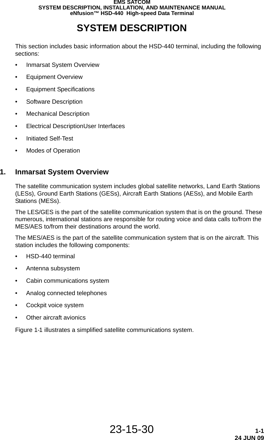 EMS SATCOMSYSTEM DESCRIPTION, INSTALLATION, AND MAINTENANCE MANUALeNfusion™ HSD-440  High-speed Data Terminal23-15-30 1-124 JUN 09SYSTEM DESCRIPTIONThis section includes basic information about the HSD-440 terminal, including the following sections:•Inmarsat System Overview•Equipment Overview•Equipment Specifications•Software Description•Mechanical Description•Electrical DescriptionUser Interfaces•Initiated Self-Test•Modes of Operation1. Inmarsat System OverviewThe satellite communication system includes global satellite networks, Land Earth Stations (LESs), Ground Earth Stations (GESs), Aircraft Earth Stations (AESs), and Mobile Earth Stations (MESs).The LES/GES is the part of the satellite communication system that is on the ground. These numerous, international stations are responsible for routing voice and data calls to/from the MES/AES to/from their destinations around the world. The MES/AES is the part of the satellite communication system that is on the aircraft. This station includes the following components:• HSD-440 terminal• Antenna subsystem• Cabin communications system• Analog connected telephones• Cockpit voice system• Other aircraft avionicsFigure 1-1 illustrates a simplified satellite communications system.