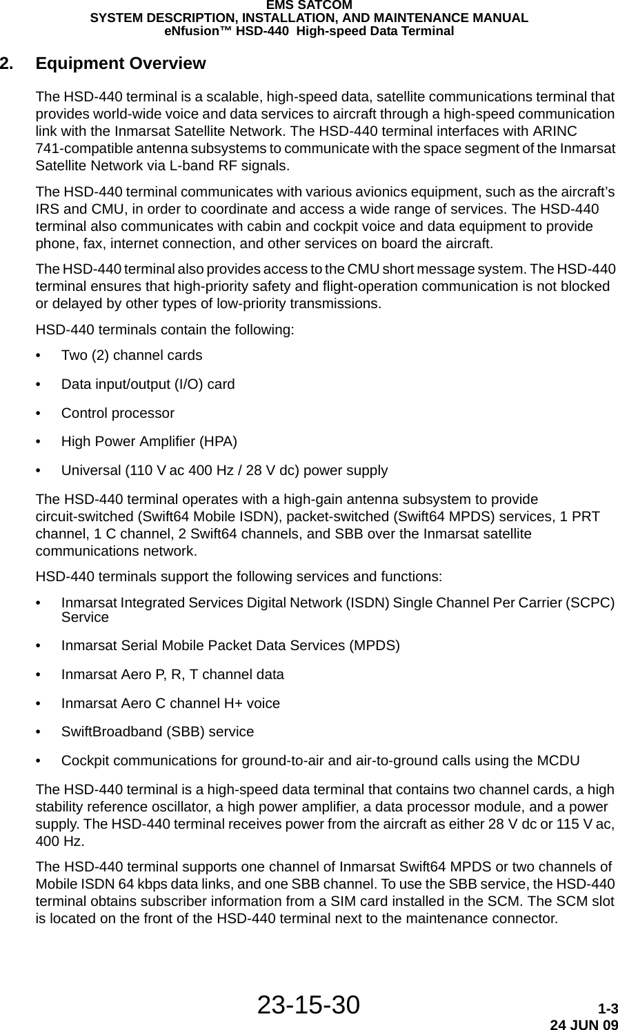 EMS SATCOMSYSTEM DESCRIPTION, INSTALLATION, AND MAINTENANCE MANUALeNfusion™ HSD-440  High-speed Data Terminal23-15-30 1-324 JUN 092. Equipment OverviewThe HSD-440 terminal is a scalable, high-speed data, satellite communications terminal that provides world-wide voice and data services to aircraft through a high-speed communication link with the Inmarsat Satellite Network. The HSD-440 terminal interfaces with ARINC 741-compatible antenna subsystems to communicate with the space segment of the Inmarsat Satellite Network via L-band RF signals.The HSD-440 terminal communicates with various avionics equipment, such as the aircraft’s IRS and CMU, in order to coordinate and access a wide range of services. The HSD-440 terminal also communicates with cabin and cockpit voice and data equipment to provide phone, fax, internet connection, and other services on board the aircraft.The HSD-440 terminal also provides access to the CMU short message system. The HSD-440 terminal ensures that high-priority safety and flight-operation communication is not blocked or delayed by other types of low-priority transmissions.HSD-440 terminals contain the following:• Two (2) channel cards• Data input/output (I/O) card• Control processor• High Power Amplifier (HPA)• Universal (110 V ac 400 Hz / 28 V dc) power supplyThe HSD-440 terminal operates with a high-gain antenna subsystem to provide circuit-switched (Swift64 Mobile ISDN), packet-switched (Swift64 MPDS) services, 1 PRT channel, 1 C channel, 2 Swift64 channels, and SBB over the Inmarsat satellite communications network.HSD-440 terminals support the following services and functions:• Inmarsat Integrated Services Digital Network (ISDN) Single Channel Per Carrier (SCPC) Service• Inmarsat Serial Mobile Packet Data Services (MPDS)• Inmarsat Aero P, R, T channel data• Inmarsat Aero C channel H+ voice• SwiftBroadband (SBB) service• Cockpit communications for ground-to-air and air-to-ground calls using the MCDUThe HSD-440 terminal is a high-speed data terminal that contains two channel cards, a high stability reference oscillator, a high power amplifier, a data processor module, and a power supply. The HSD-440 terminal receives power from the aircraft as either 28 V dc or 115 V ac, 400 Hz.The HSD-440 terminal supports one channel of Inmarsat Swift64 MPDS or two channels of Mobile ISDN 64 kbps data links, and one SBB channel. To use the SBB service, the HSD-440 terminal obtains subscriber information from a SIM card installed in the SCM. The SCM slot is located on the front of the HSD-440 terminal next to the maintenance connector.