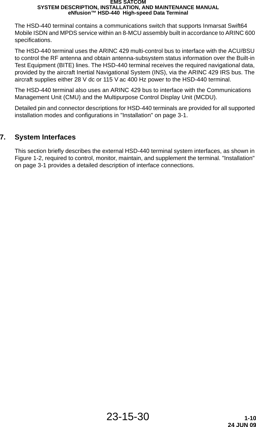 23-15-30 1-1024 JUN 09EMS SATCOMSYSTEM DESCRIPTION, INSTALLATION, AND MAINTENANCE MANUALeNfusion™ HSD-440  High-speed Data TerminalThe HSD-440 terminal contains a communications switch that supports Inmarsat Swift64 Mobile ISDN and MPDS service within an 8-MCU assembly built in accordance to ARINC 600 specifications.The HSD-440 terminal uses the ARINC 429 multi-control bus to interface with the ACU/BSU to control the RF antenna and obtain antenna-subsystem status information over the Built-in Test Equipment (BITE) lines. The HSD-440 terminal receives the required navigational data, provided by the aircraft Inertial Navigational System (INS), via the ARINC 429 IRS bus. The aircraft supplies either 28 V dc or 115 V ac 400 Hz power to the HSD-440 terminal.The HSD-440 terminal also uses an ARINC 429 bus to interface with the Communications Management Unit (CMU) and the Multipurpose Control Display Unit (MCDU).Detailed pin and connector descriptions for HSD-440 terminals are provided for all supported installation modes and configurations in &quot;Installation&quot; on page 3-1.7. System InterfacesThis section briefly describes the external HSD-440 terminal system interfaces, as shown in Figure 1-2, required to control, monitor, maintain, and supplement the terminal. &quot;Installation&quot; on page 3-1 provides a detailed description of interface connections.