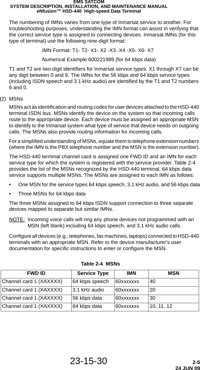 EMS SATCOMSYSTEM DESCRIPTION, INSTALLATION, AND MAINTENANCE MANUALeNfusion™ HSD-440  High-speed Data Terminal23-15-30 2-524 JUN 09The numbering of IMNs varies from one type of Inmarsat service to another. For troubleshooting purposes, understanding the IMN format can assist in verifying that the correct service type is assigned to connecting devices. Inmarsat IMNs (for this type of terminal) use the following nine-digit format:IMN Format: T1- T2- X1- X2 -X3 -X4 -X5- X6- X7Numerical Example:600221989 (for 64 kbps data)T1 and T2 are two-digit identifiers for Inmarsat service types. X1 through X7 can be any digit between 0 and 9. The IMNs for the 56 kbps and 64 kbps service types (including ISDN speech and 3.1 kHz audio) are identified by the T1 and T2 numbers 6 and 0. (2) MSNsMSNs act as identification and routing codes for user devices attached to the HSD-440 terminal ISDN bus. MSNs identify the device on the system so that incoming calls route to the appropriate device. Each device must be assigned an appropriate MSN to identify to the Inmarsat system what type of service that device needs on outgoing calls. The MSNs also provide routing information for incoming calls. For a simplified understanding of MSNs, equate them to telephone extension numbers (where the IMN is the PBX telephone number and the MSN is the extension number).The HSD-440 terminal channel card is assigned one FWD ID and an IMN for each service type for which the system is registered with the service provider. Table 2-4 provides the list of the MSNs recognized by the HSD-440 terminal. 64 kbps data service supports multiple MSNs. The MSNs are assigned to each IMN as follows:• One MSN for the service types 64 kbps speech, 3.1 kHz audio, and 56 kbps data• Three MSNs for 64 kbps dataThe three MSNs assigned to 64 kbps ISDN support connection to three separate devices mapped to separate but similar IMNs. NOTE: Incoming voice calls will ring any phone devices not programmed with an MSN (left blank) including 64 kbps speech, and 3.1 kHz audio calls. Configure all devices (e.g., telephones, fax machines, laptops) connected to HSD-440 terminals with an appropriate MSN. Refer to the device manufacturer&apos;s user documentation for specific instructions to enter or configure the MSN. Table 2-4  MSNs FWD ID Service Type IMN MSNChannel card 1 (XAXXXX) 64 kbps speech 60xxxxxxx 40Channel card 1 (XAXXXX) 3.1 kHz audio 60xxxxxxx 20Channel card 1 (XAXXXX) 56 kbps data 60xxxxxxx 30Channel card 1 (XAXXXX)  64 kbps data 60xxxxxxx 10, 11, 12