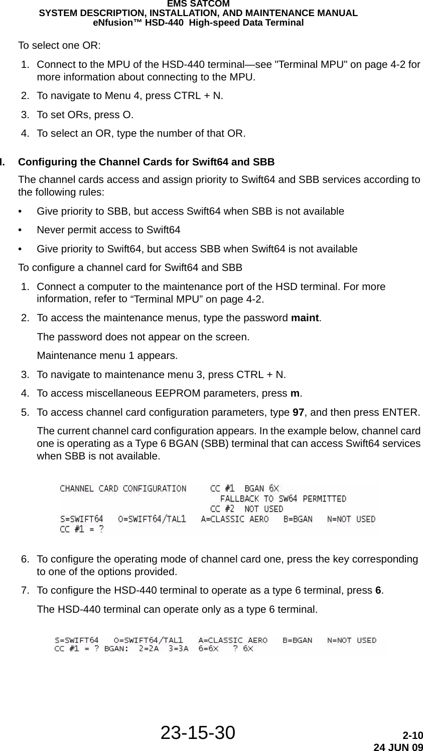 23-15-30 2-1024 JUN 09EMS SATCOMSYSTEM DESCRIPTION, INSTALLATION, AND MAINTENANCE MANUALeNfusion™ HSD-440  High-speed Data TerminalTo select one OR: 1. Connect to the MPU of the HSD-440 terminal—see &quot;Terminal MPU&quot; on page 4-2 for more information about connecting to the MPU. 2. To navigate to Menu 4, press CTRL + N. 3. To set ORs, press O. 4. To select an OR, type the number of that OR.I. Configuring the Channel Cards for Swift64 and SBBThe channel cards access and assign priority to Swift64 and SBB services according to the following rules:• Give priority to SBB, but access Swift64 when SBB is not available• Never permit access to Swift64• Give priority to Swift64, but access SBB when Swift64 is not availableTo configure a channel card for Swift64 and SBB 1. Connect a computer to the maintenance port of the HSD terminal. For more information, refer to “Terminal MPU” on page 4-2. 2. To access the maintenance menus, type the password maint.The password does not appear on the screen.Maintenance menu 1 appears. 3. To navigate to maintenance menu 3, press CTRL + N. 4. To access miscellaneous EEPROM parameters, press m. 5. To access channel card configuration parameters, type 97, and then press ENTER.The current channel card configuration appears. In the example below, channel card one is operating as a Type 6 BGAN (SBB) terminal that can access Swift64 services when SBB is not available. 6. To configure the operating mode of channel card one, press the key corresponding to one of the options provided. 7. To configure the HSD-440 terminal to operate as a type 6 terminal, press 6.The HSD-440 terminal can operate only as a type 6 terminal.