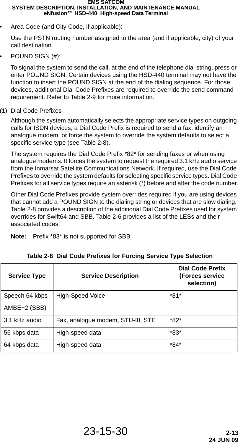EMS SATCOMSYSTEM DESCRIPTION, INSTALLATION, AND MAINTENANCE MANUALeNfusion™ HSD-440  High-speed Data Terminal23-15-30 2-1324 JUN 09• Area Code (and City Code, if applicable):Use the PSTN routing number assigned to the area (and if applicable, city) of your call destination. • POUND SIGN (#):To signal the system to send the call, at the end of the telephone dial string, press or enter POUND SIGN. Certain devices using the HSD-440 terminal may not have the function to insert the POUND SIGN at the end of the dialing sequence. For those devices, additional Dial Code Prefixes are required to override the send command requirement. Refer to Table 2-9 for more information.(1) Dial Code PrefixesAlthough the system automatically selects the appropriate service types on outgoing calls for ISDN devices, a Dial Code Prefix is required to send a fax, identify an analogue modem, or force the system to override the system defaults to select a specific service type (see Table 2-8). The system requires the Dial Code Prefix *82* for sending faxes or when using analogue modems. It forces the system to request the required 3.1 kHz audio service from the Inmarsat Satellite Communications Network. If required, use the Dial Code Prefixes to override the system defaults for selecting specific service types. Dial Code Prefixes for all service types require an asterisk (*) before and after the code number.Other Dial Code Prefixes provide system overrides required if you are using devices that cannot add a POUND SIGN to the dialing string or devices that are slow dialing. Table 2-8 provides a description of the additional Dial Code Prefixes used for system overrides for Swift64 and SBB. Table 2-6 provides a list of the LESs and their associated codes.Note: Prefix *83* is not supported for SBB. Table 2-8  Dial Code Prefixes for Forcing Service Type Selection Service Type Service Description Dial Code Prefix (Forces service selection)Speech 64 kbps  High-Speed Voice *81*AMBE+2 (SBB)3.1 kHz audio  Fax, analogue modem, STU-III, STE *82*56 kbps data  High-speed data *83*64 kbps data  High-speed data *84*