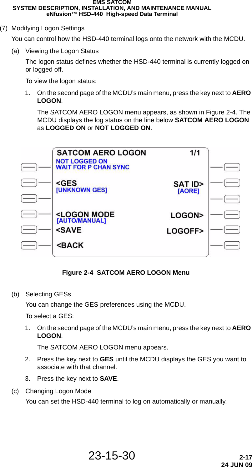 EMS SATCOMSYSTEM DESCRIPTION, INSTALLATION, AND MAINTENANCE MANUALeNfusion™ HSD-440  High-speed Data Terminal23-15-30 2-1724 JUN 09(7) Modifying Logon SettingsYou can control how the HSD-440 terminal logs onto the network with the MCDU.(a) Viewing the Logon StatusThe logon status defines whether the HSD-440 terminal is currently logged on or logged off.To view the logon status: 1. On the second page of the MCDU’s main menu, press the key next to AERO LOGON.The SATCOM AERO LOGON menu appears, as shown in Figure 2-4. The MCDU displays the log status on the line below SATCOM AERO LOGON as LOGGED ON or NOT LOGGED ON.Figure 2-4  SATCOM AERO LOGON Menu(b) Selecting GESsYou can change the GES preferences using the MCDU.To select a GES: 1. On the second page of the MCDU’s main menu, press the key next to AERO LOGON.The SATCOM AERO LOGON menu appears. 2. Press the key next to GES until the MCDU displays the GES you want to associate with that channel. 3. Press the key next to SAVE.(c) Changing Logon ModeYou can set the HSD-440 terminal to log on automatically or manually.
