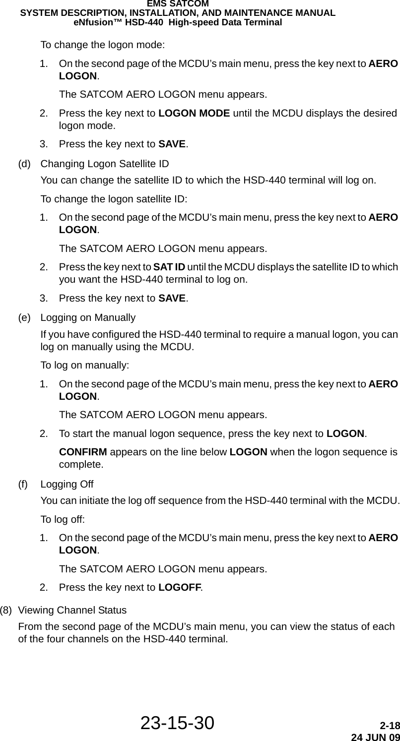 23-15-30 2-1824 JUN 09EMS SATCOMSYSTEM DESCRIPTION, INSTALLATION, AND MAINTENANCE MANUALeNfusion™ HSD-440  High-speed Data TerminalTo change the logon mode: 1. On the second page of the MCDU’s main menu, press the key next to AERO LOGON.The SATCOM AERO LOGON menu appears. 2. Press the key next to LOGON MODE until the MCDU displays the desired logon mode. 3. Press the key next to SAVE.(d) Changing Logon Satellite IDYou can change the satellite ID to which the HSD-440 terminal will log on.To change the logon satellite ID: 1. On the second page of the MCDU’s main menu, press the key next to AERO LOGON.The SATCOM AERO LOGON menu appears. 2. Press the key next to SAT ID until the MCDU displays the satellite ID to which you want the HSD-440 terminal to log on. 3. Press the key next to SAVE.(e) Logging on ManuallyIf you have configured the HSD-440 terminal to require a manual logon, you can log on manually using the MCDU.To log on manually: 1. On the second page of the MCDU’s main menu, press the key next to AERO LOGON.The SATCOM AERO LOGON menu appears. 2. To start the manual logon sequence, press the key next to LOGON.CONFIRM appears on the line below LOGON when the logon sequence is complete.(f) Logging OffYou can initiate the log off sequence from the HSD-440 terminal with the MCDU.To log off: 1. On the second page of the MCDU’s main menu, press the key next to AERO LOGON.The SATCOM AERO LOGON menu appears. 2. Press the key next to LOGOFF.(8) Viewing Channel StatusFrom the second page of the MCDU’s main menu, you can view the status of each of the four channels on the HSD-440 terminal.