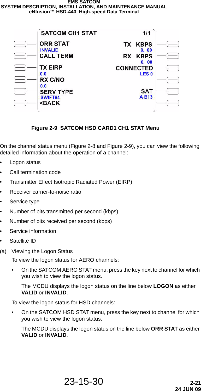 EMS SATCOMSYSTEM DESCRIPTION, INSTALLATION, AND MAINTENANCE MANUALeNfusion™ HSD-440  High-speed Data Terminal23-15-30 2-2124 JUN 09Figure 2-9  SATCOM HSD CARD1 CH1 STAT MenuOn the channel status menu (Figure 2-8 and Figure 2-9), you can view the following detailed information about the operation of a channel:• Logon status• Call termination code• Transmitter Effect Isotropic Radiated Power (EIRP)• Receiver carrier-to-noise ratio• Service type• Number of bits transmitted per second (kbps)• Number of bits received per second (kbps)• Service information• Satellite ID(a) Viewing the Logon StatusTo view the logon status for AERO channels:• On the SATCOM AERO STAT menu, press the key next to channel for which you wish to view the logon status.The MCDU displays the logon status on the line below LOGON as either VALID or INVALID.To view the logon status for HSD channels:• On the SATCOM HSD STAT menu, press the key next to channel for which you wish to view the logon status.The MCDU displays the logon status on the line below ORR STAT as either VALID or INVALID.