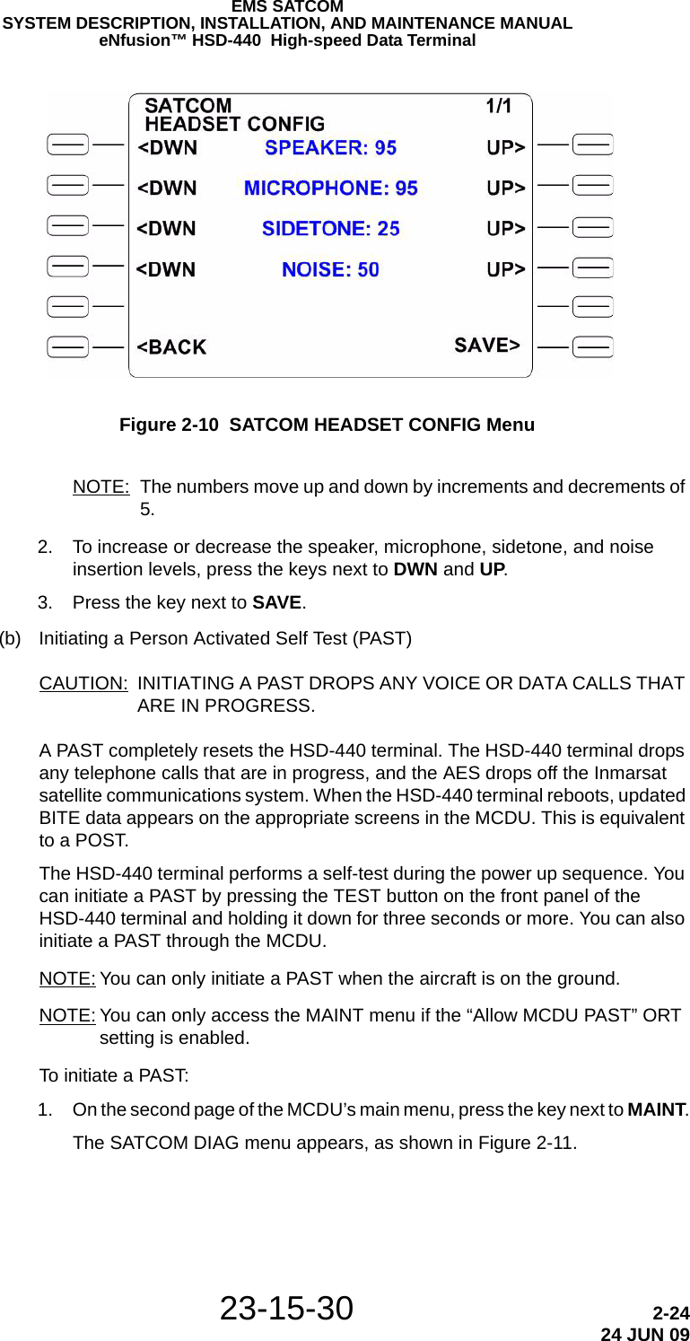 23-15-30 2-2424 JUN 09EMS SATCOMSYSTEM DESCRIPTION, INSTALLATION, AND MAINTENANCE MANUALeNfusion™ HSD-440  High-speed Data TerminalFigure 2-10  SATCOM HEADSET CONFIG MenuNOTE: The numbers move up and down by increments and decrements of 5. 2. To increase or decrease the speaker, microphone, sidetone, and noise insertion levels, press the keys next to DWN and UP. 3. Press the key next to SAVE.(b) Initiating a Person Activated Self Test (PAST)CAUTION: INITIATING A PAST DROPS ANY VOICE OR DATA CALLS THAT ARE IN PROGRESS.A PAST completely resets the HSD-440 terminal. The HSD-440 terminal drops any telephone calls that are in progress, and the AES drops off the Inmarsat satellite communications system. When the HSD-440 terminal reboots, updated BITE data appears on the appropriate screens in the MCDU. This is equivalent to a POST. The HSD-440 terminal performs a self-test during the power up sequence. You can initiate a PAST by pressing the TEST button on the front panel of the HSD-440 terminal and holding it down for three seconds or more. You can also initiate a PAST through the MCDU.NOTE: You can only initiate a PAST when the aircraft is on the ground.NOTE: You can only access the MAINT menu if the “Allow MCDU PAST” ORT setting is enabled.To initiate a PAST: 1. On the second page of the MCDU’s main menu, press the key next to MAINT.The SATCOM DIAG menu appears, as shown in Figure 2-11.