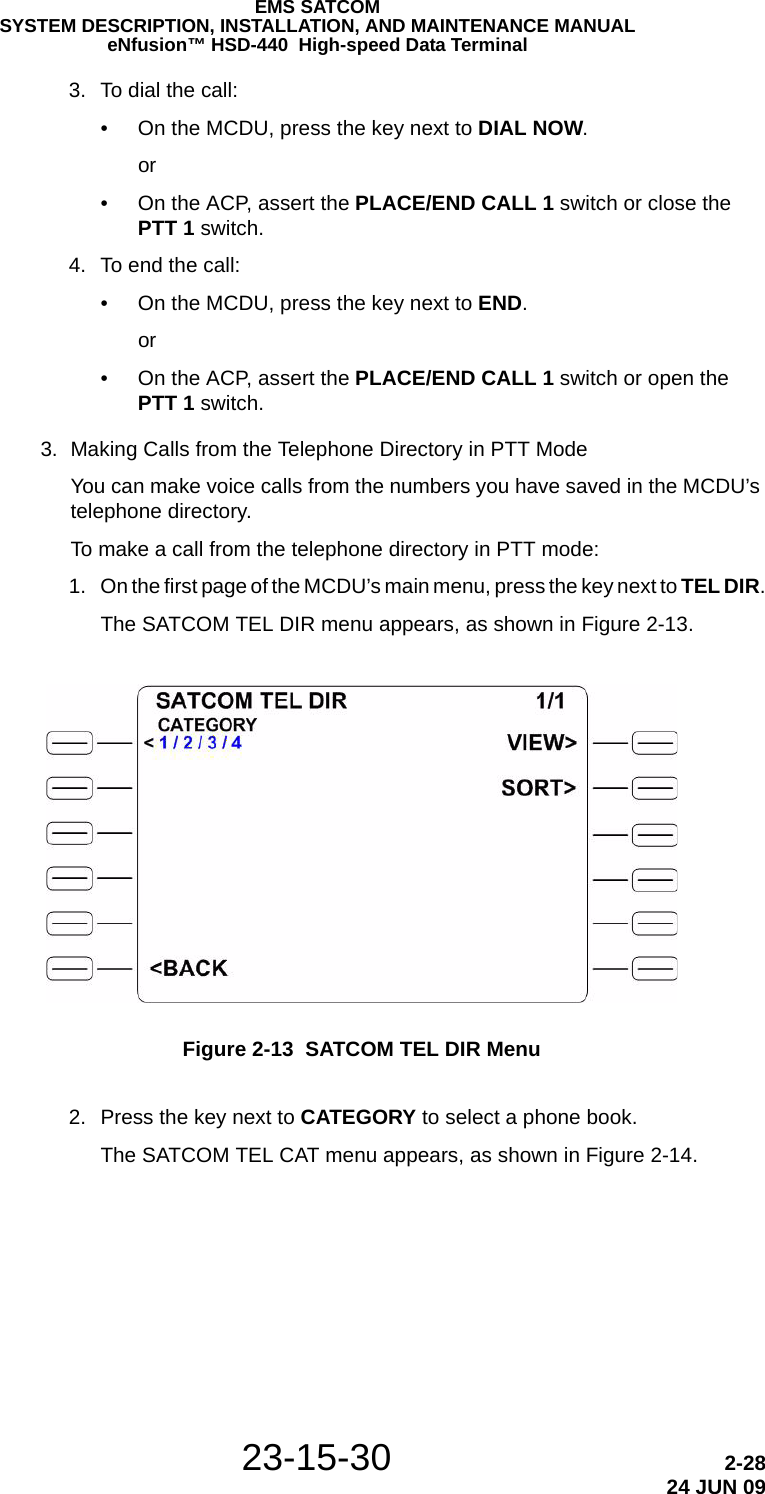 23-15-30 2-2824 JUN 09EMS SATCOMSYSTEM DESCRIPTION, INSTALLATION, AND MAINTENANCE MANUALeNfusion™ HSD-440  High-speed Data Terminal 3. To dial the call:• On the MCDU, press the key next to DIAL NOW.or• On the ACP, assert the PLACE/END CALL 1 switch or close the PTT 1 switch. 4. To end the call:• On the MCDU, press the key next to END.or• On the ACP, assert the PLACE/END CALL 1 switch or open the PTT 1 switch.3. Making Calls from the Telephone Directory in PTT ModeYou can make voice calls from the numbers you have saved in the MCDU’s telephone directory.To make a call from the telephone directory in PTT mode: 1. On the first page of the MCDU’s main menu, press the key next to TEL DIR.The SATCOM TEL DIR menu appears, as shown in Figure 2-13.Figure 2-13  SATCOM TEL DIR Menu 2. Press the key next to CATEGORY to select a phone book.The SATCOM TEL CAT menu appears, as shown in Figure 2-14.