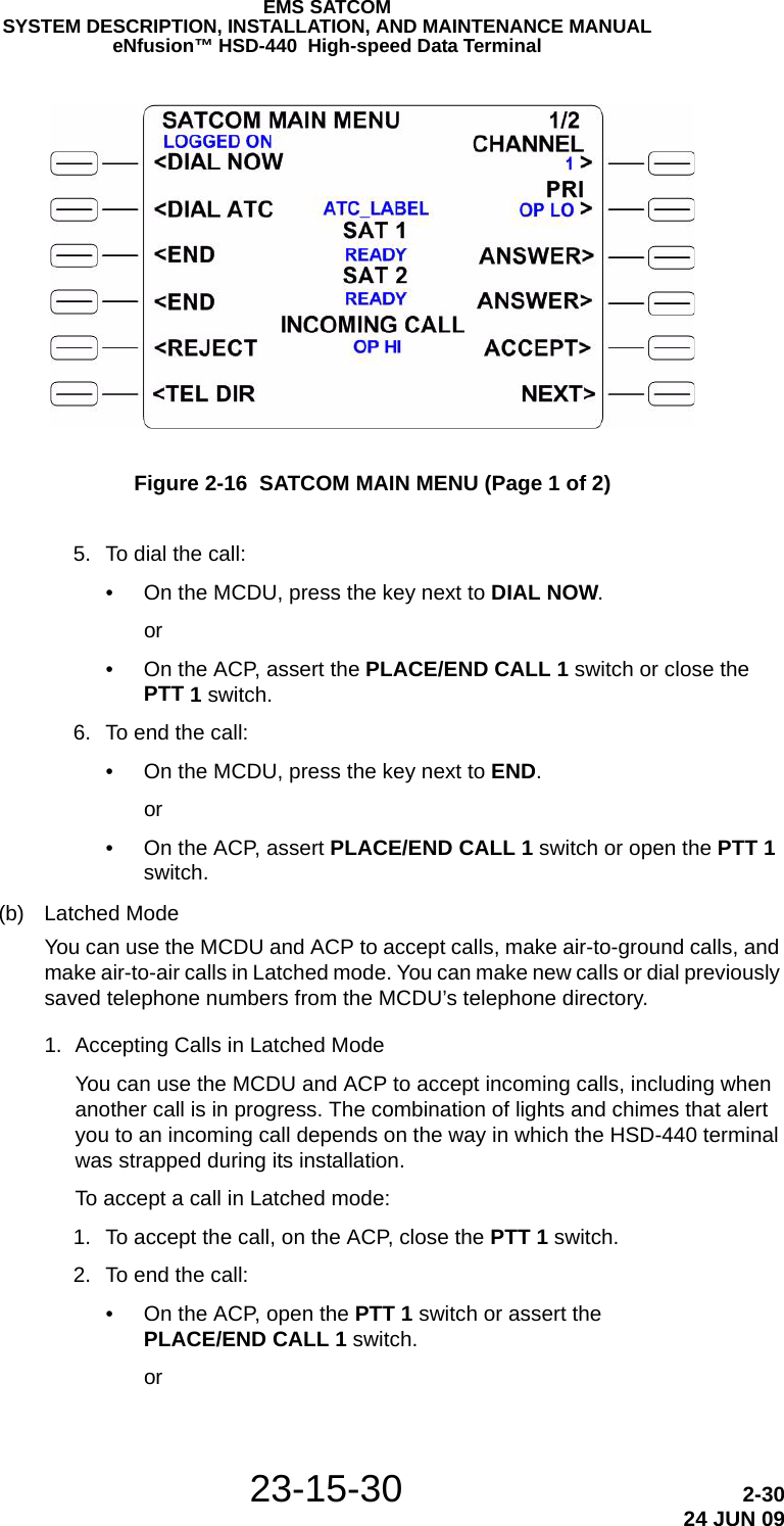 23-15-30 2-3024 JUN 09EMS SATCOMSYSTEM DESCRIPTION, INSTALLATION, AND MAINTENANCE MANUALeNfusion™ HSD-440  High-speed Data TerminalFigure 2-16  SATCOM MAIN MENU (Page 1 of 2) 5. To dial the call:• On the MCDU, press the key next to DIAL NOW.or• On the ACP, assert the PLACE/END CALL 1 switch or close the PTT 1 switch. 6. To end the call:• On the MCDU, press the key next to END.or• On the ACP, assert PLACE/END CALL 1 switch or open the PTT 1 switch.(b) Latched ModeYou can use the MCDU and ACP to accept calls, make air-to-ground calls, and make air-to-air calls in Latched mode. You can make new calls or dial previously saved telephone numbers from the MCDU’s telephone directory.1. Accepting Calls in Latched ModeYou can use the MCDU and ACP to accept incoming calls, including when another call is in progress. The combination of lights and chimes that alert you to an incoming call depends on the way in which the HSD-440 terminal was strapped during its installation.To accept a call in Latched mode: 1. To accept the call, on the ACP, close the PTT 1 switch. 2. To end the call:• On the ACP, open the PTT 1 switch or assert the PLACE/END CALL 1 switch.or