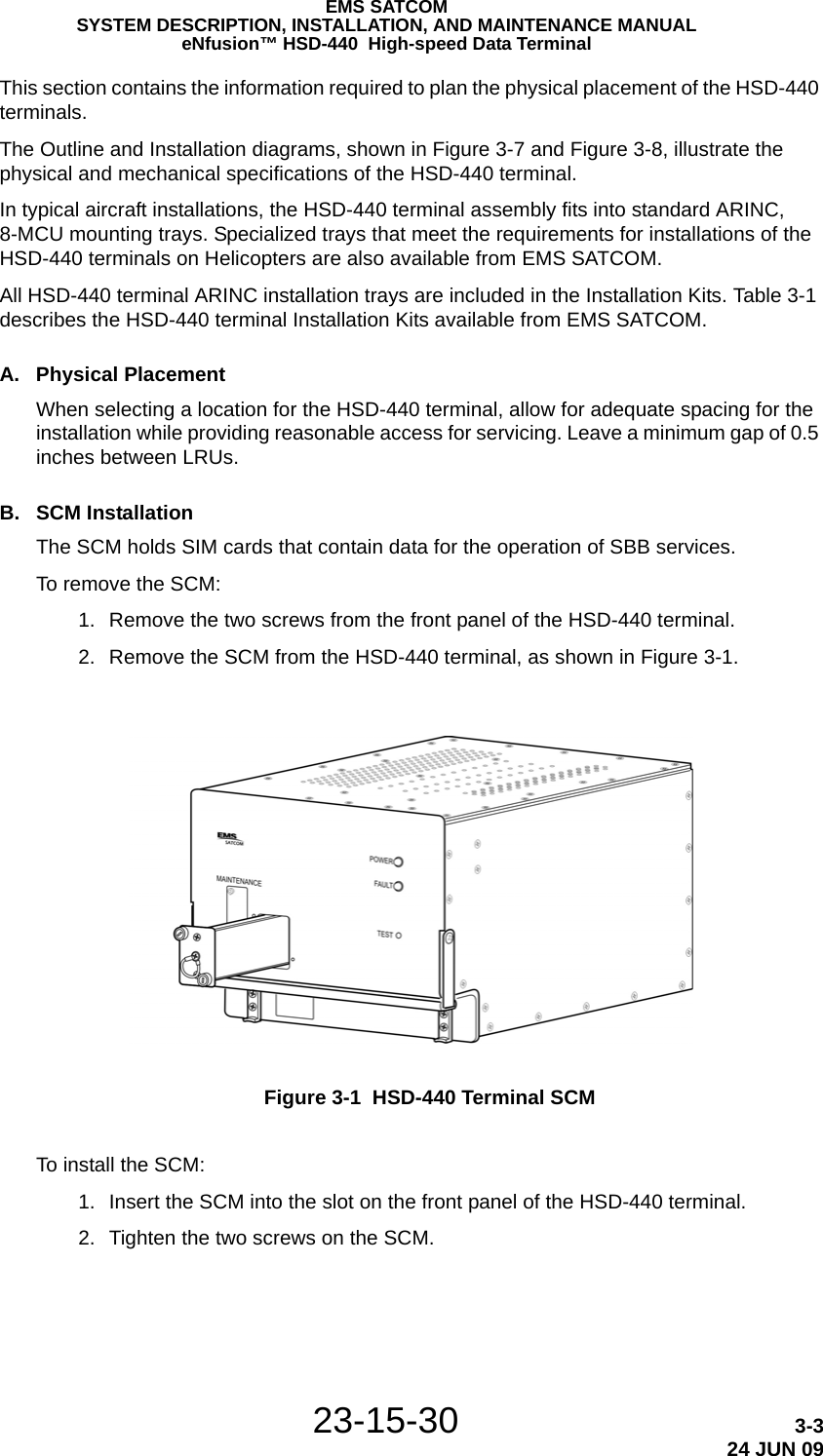 EMS SATCOMSYSTEM DESCRIPTION, INSTALLATION, AND MAINTENANCE MANUALeNfusion™ HSD-440  High-speed Data Terminal23-15-30 3-324 JUN 09This section contains the information required to plan the physical placement of the HSD-440 terminals. The Outline and Installation diagrams, shown in Figure 3-7 and Figure 3-8, illustrate the physical and mechanical specifications of the HSD-440 terminal.In typical aircraft installations, the HSD-440 terminal assembly fits into standard ARINC, 8-MCU mounting trays. Specialized trays that meet the requirements for installations of the HSD-440 terminals on Helicopters are also available from EMS SATCOM. All HSD-440 terminal ARINC installation trays are included in the Installation Kits. Table 3-1 describes the HSD-440 terminal Installation Kits available from EMS SATCOM.A. Physical PlacementWhen selecting a location for the HSD-440 terminal, allow for adequate spacing for the installation while providing reasonable access for servicing. Leave a minimum gap of 0.5 inches between LRUs.B. SCM InstallationThe SCM holds SIM cards that contain data for the operation of SBB services.To remove the SCM: 1. Remove the two screws from the front panel of the HSD-440 terminal. 2. Remove the SCM from the HSD-440 terminal, as shown in Figure 3-1.Figure 3-1  HSD-440 Terminal SCMTo install the SCM: 1. Insert the SCM into the slot on the front panel of the HSD-440 terminal. 2. Tighten the two screws on the SCM.