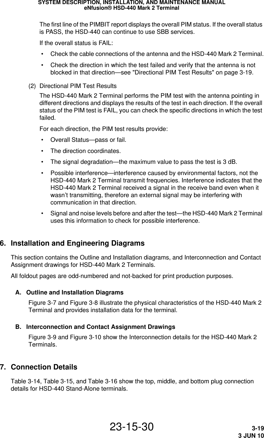 SYSTEM DESCRIPTION, INSTALLATION, AND MAINTENANCE MANUALeNfusion® HSD-440 Mark 2 Terminal23-15-30 3-193 JUN 10The first line of the PIMBIT report displays the overall PIM status. If the overall status is PASS, the HSD-440 can continue to use SBB services.If the overall status is FAIL: • Check the cable connections of the antenna and the HSD-440 Mark 2 Terminal. • Check the direction in which the test failed and verify that the antenna is not blocked in that direction—see &quot;Directional PIM Test Results&quot; on page 3-19.(2) Directional PIM Test ResultsThe HSD-440 Mark 2 Terminal performs the PIM test with the antenna pointing in different directions and displays the results of the test in each direction. If the overall status of the PIM test is FAIL, you can check the specific directions in which the test failed.For each direction, the PIM test results provide: • Overall Status—pass or fail. • The direction coordinates. • The signal degradation—the maximum value to pass the test is 3 dB. • Possible interference—interference caused by environmental factors, not the HSD-440 Mark 2 Terminal transmit frequencies. Interference indicates that the HSD-440 Mark 2 Terminal received a signal in the receive band even when it wasn’t transmitting, therefore an external signal may be interfering with communication in that direction. • Signal and noise levels before and after the test—the HSD-440 Mark 2 Terminal uses this information to check for possible interference.6. Installation and Engineering DiagramsThis section contains the Outline and Installation diagrams, and Interconnection and Contact Assignment drawings for HSD-440 Mark 2 Terminals.All foldout pages are odd-numbered and not-backed for print production purposes.A. Outline and Installation DiagramsFigure 3-7 and Figure 3-8 illustrate the physical characteristics of the HSD-440 Mark 2 Terminal and provides installation data for the terminal.B. Interconnection and Contact Assignment DrawingsFigure 3-9 and Figure 3-10 show the Interconnection details for the HSD-440 Mark 2 Terminals.7. Connection DetailsTable 3-14, Table 3-15, and Table 3-16 show the top, middle, and bottom plug connection details for HSD-440 Stand-Alone terminals.
