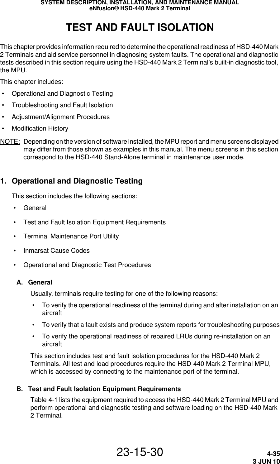 SYSTEM DESCRIPTION, INSTALLATION, AND MAINTENANCE MANUALeNfusion® HSD-440 Mark 2 Terminal23-15-30 4-353 JUN 10TEST AND FAULT ISOLATIONThis chapter provides information required to determine the operational readiness of HSD-440 Mark 2 Terminals and aid service personnel in diagnosing system faults. The operational and diagnostic tests described in this section require using the HSD-440 Mark 2 Terminal’s built-in diagnostic tool, the MPU.This chapter includes: • Operational and Diagnostic Testing • Troubleshooting and Fault Isolation • Adjustment/Alignment Procedures • Modification History NOTE: Depending on the version of software installed, the MPU report and menu screens displayed may differ from those shown as examples in this manual. The menu screens in this section correspond to the HSD-440 Stand-Alone terminal in maintenance user mode.1. Operational and Diagnostic TestingThis section includes the following sections: • General • Test and Fault Isolation Equipment Requirements • Terminal Maintenance Port Utility • Inmarsat Cause Codes • Operational and Diagnostic Test ProceduresA. GeneralUsually, terminals require testing for one of the following reasons: • To verify the operational readiness of the terminal during and after installation on an aircraft • To verify that a fault exists and produce system reports for troubleshooting purposes • To verify the operational readiness of repaired LRUs during re-installation on an aircraftThis section includes test and fault isolation procedures for the HSD-440 Mark 2 Terminals. All test and load procedures require the HSD-440 Mark 2 Terminal MPU, which is accessed by connecting to the maintenance port of the terminal. B. Test and Fault Isolation Equipment RequirementsTable 4-1 lists the equipment required to access the HSD-440 Mark 2 Terminal MPU and perform operational and diagnostic testing and software loading on the HSD-440 Mark 2 Terminal. 