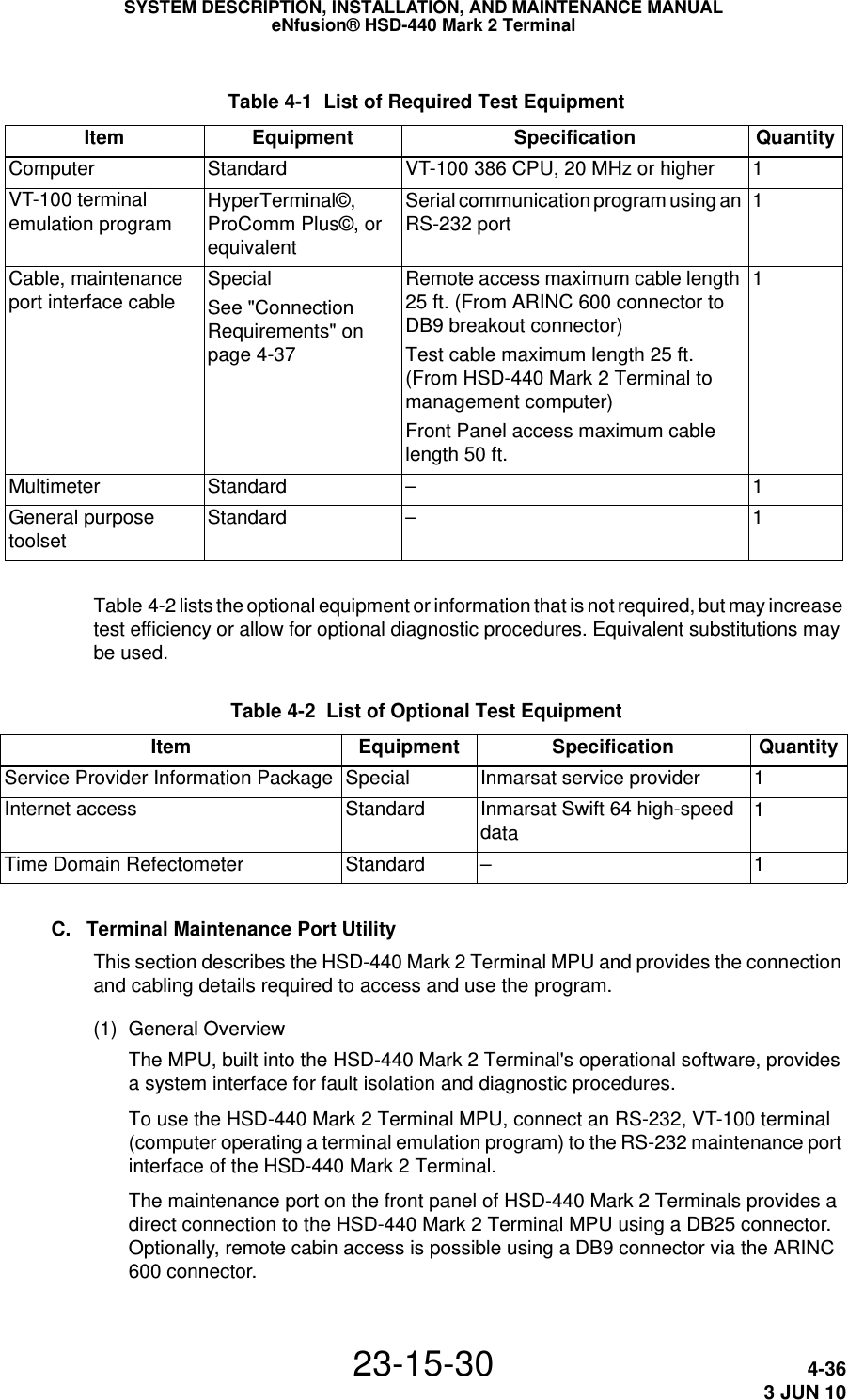  Table 4-1  List of Required Test Equipment Item Equipment Specification QuantityComputer  Standard  VT-100 386 CPU, 20 MHz or higher 1VT-100 terminal emulation program HyperTerminal©, ProComm Plus©, or equivalentSerial communication program using an RS-232 port 1Cable, maintenance port interface cable  SpecialSee &quot;Connection Requirements&quot; on page 4-37Remote access maximum cable length 25 ft. (From ARINC 600 connector to DB9 breakout connector) Test cable maximum length 25 ft.  (From HSD-440 Mark 2 Terminal to management computer) Front Panel access maximum cable length 50 ft. 1Multimeter Standard – 1General purpose toolset Standard – 1SYSTEM DESCRIPTION, INSTALLATION, AND MAINTENANCE MANUALeNfusion® HSD-440 Mark 2 Terminal23-15-30 4-363 JUN 10Table 4-2 lists the optional equipment or information that is not required, but may increase test efficiency or allow for optional diagnostic procedures. Equivalent substitutions may be used. Table 4-2  List of Optional Test Equipment Item Equipment Specification QuantityService Provider Information Package Special Inmarsat service provider 1Internet access Standard Inmarsat Swift 64 high-speed data 1Time Domain Refectometer Standard  – 1C. Terminal Maintenance Port UtilityThis section describes the HSD-440 Mark 2 Terminal MPU and provides the connection and cabling details required to access and use the program.(1) General OverviewThe MPU, built into the HSD-440 Mark 2 Terminal&apos;s operational software, provides a system interface for fault isolation and diagnostic procedures.To use the HSD-440 Mark 2 Terminal MPU, connect an RS-232, VT-100 terminal (computer operating a terminal emulation program) to the RS-232 maintenance port interface of the HSD-440 Mark 2 Terminal. The maintenance port on the front panel of HSD-440 Mark 2 Terminals provides a direct connection to the HSD-440 Mark 2 Terminal MPU using a DB25 connector. Optionally, remote cabin access is possible using a DB9 connector via the ARINC 600 connector. 