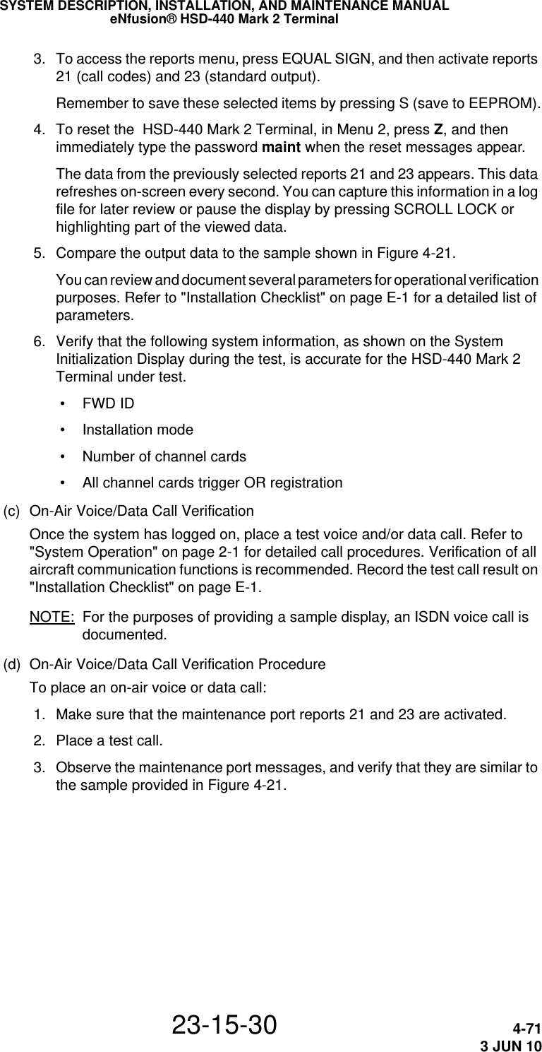 SYSTEM DESCRIPTION, INSTALLATION, AND MAINTENANCE MANUALeNfusion® HSD-440 Mark 2 Terminal23-15-30 4-713 JUN 10 3. To access the reports menu, press EQUAL SIGN, and then activate reports 21 (call codes) and 23 (standard output). Remember to save these selected items by pressing S (save to EEPROM). 4. To reset the  HSD-440 Mark 2 Terminal, in Menu 2, press Z, and then immediately type the password maint when the reset messages appear.The data from the previously selected reports 21 and 23 appears. This data refreshes on-screen every second. You can capture this information in a log file for later review or pause the display by pressing SCROLL LOCK or highlighting part of the viewed data. 5. Compare the output data to the sample shown in Figure 4-21.You can review and document several parameters for operational verification purposes. Refer to &quot;Installation Checklist&quot; on page E-1 for a detailed list of parameters. 6. Verify that the following system information, as shown on the System Initialization Display during the test, is accurate for the HSD-440 Mark 2 Terminal under test.  • FWD ID • Installation mode • Number of channel cards • All channel cards trigger OR registration(c) On-Air Voice/Data Call VerificationOnce the system has logged on, place a test voice and/or data call. Refer to &quot;System Operation&quot; on page 2-1 for detailed call procedures. Verification of all aircraft communication functions is recommended. Record the test call result on &quot;Installation Checklist&quot; on page E-1.NOTE: For the purposes of providing a sample display, an ISDN voice call is documented.(d) On-Air Voice/Data Call Verification ProcedureTo place an on-air voice or data call: 1. Make sure that the maintenance port reports 21 and 23 are activated. 2. Place a test call.  3. Observe the maintenance port messages, and verify that they are similar to the sample provided in Figure 4-21.