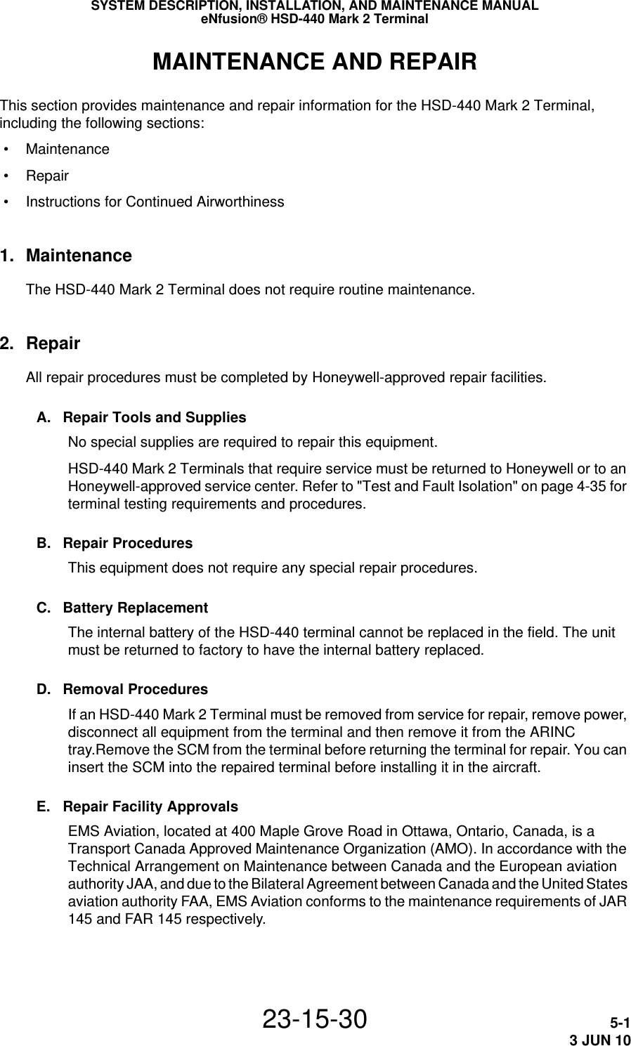 SYSTEM DESCRIPTION, INSTALLATION, AND MAINTENANCE MANUALeNfusion® HSD-440 Mark 2 Terminal23-15-30 5-13 JUN 10MAINTENANCE AND REPAIRThis section provides maintenance and repair information for the HSD-440 Mark 2 Terminal, including the following sections: • Maintenance • Repair • Instructions for Continued Airworthiness1. MaintenanceThe HSD-440 Mark 2 Terminal does not require routine maintenance.2. RepairAll repair procedures must be completed by Honeywell-approved repair facilities.A. Repair Tools and SuppliesNo special supplies are required to repair this equipment. HSD-440 Mark 2 Terminals that require service must be returned to Honeywell or to an Honeywell-approved service center. Refer to &quot;Test and Fault Isolation&quot; on page 4-35 for terminal testing requirements and procedures.B. Repair ProceduresThis equipment does not require any special repair procedures.C. Battery ReplacementThe internal battery of the HSD-440 terminal cannot be replaced in the field. The unit must be returned to factory to have the internal battery replaced.D. Removal ProceduresIf an HSD-440 Mark 2 Terminal must be removed from service for repair, remove power, disconnect all equipment from the terminal and then remove it from the ARINC tray.Remove the SCM from the terminal before returning the terminal for repair. You can insert the SCM into the repaired terminal before installing it in the aircraft.E. Repair Facility ApprovalsEMS Aviation, located at 400 Maple Grove Road in Ottawa, Ontario, Canada, is a Transport Canada Approved Maintenance Organization (AMO). In accordance with the Technical Arrangement on Maintenance between Canada and the European aviation authority JAA, and due to the Bilateral Agreement between Canada and the United States aviation authority FAA, EMS Aviation conforms to the maintenance requirements of JAR 145 and FAR 145 respectively.