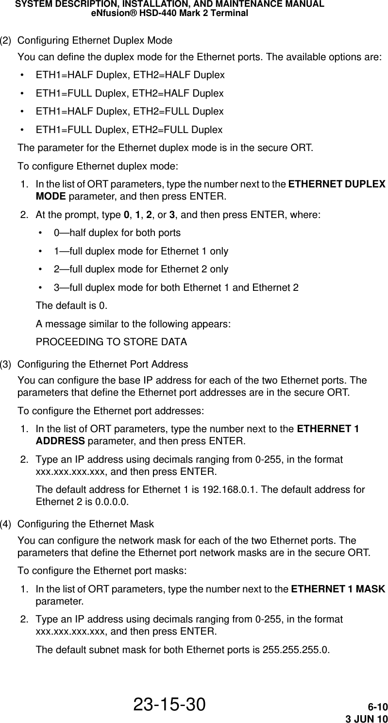 SYSTEM DESCRIPTION, INSTALLATION, AND MAINTENANCE MANUALeNfusion® HSD-440 Mark 2 Terminal23-15-30 6-103 JUN 10(2) Configuring Ethernet Duplex ModeYou can define the duplex mode for the Ethernet ports. The available options are: • ETH1=HALF Duplex, ETH2=HALF Duplex • ETH1=FULL Duplex, ETH2=HALF Duplex • ETH1=HALF Duplex, ETH2=FULL Duplex • ETH1=FULL Duplex, ETH2=FULL DuplexThe parameter for the Ethernet duplex mode is in the secure ORT.To configure Ethernet duplex mode: 1. In the list of ORT parameters, type the number next to the ETHERNET DUPLEX MODE parameter, and then press ENTER. 2. At the prompt, type 0, 1, 2, or 3, and then press ENTER, where: • 0—half duplex for both ports • 1—full duplex mode for Ethernet 1 only • 2—full duplex mode for Ethernet 2 only • 3—full duplex mode for both Ethernet 1 and Ethernet 2The default is 0.A message similar to the following appears:PROCEEDING TO STORE DATA(3) Configuring the Ethernet Port AddressYou can configure the base IP address for each of the two Ethernet ports. The parameters that define the Ethernet port addresses are in the secure ORT.To configure the Ethernet port addresses: 1. In the list of ORT parameters, type the number next to the ETHERNET 1 ADDRESS parameter, and then press ENTER. 2. Type an IP address using decimals ranging from 0-255, in the format xxx.xxx.xxx.xxx, and then press ENTER.The default address for Ethernet 1 is 192.168.0.1. The default address for Ethernet 2 is 0.0.0.0.(4) Configuring the Ethernet MaskYou can configure the network mask for each of the two Ethernet ports. The parameters that define the Ethernet port network masks are in the secure ORT.To configure the Ethernet port masks: 1. In the list of ORT parameters, type the number next to the ETHERNET 1 MASK parameter. 2. Type an IP address using decimals ranging from 0-255, in the format xxx.xxx.xxx.xxx, and then press ENTER.The default subnet mask for both Ethernet ports is 255.255.255.0.