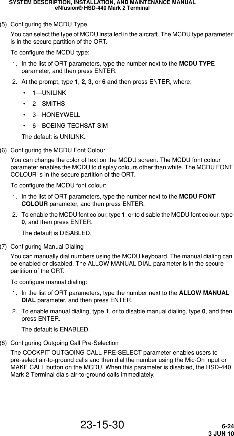 SYSTEM DESCRIPTION, INSTALLATION, AND MAINTENANCE MANUALeNfusion® HSD-440 Mark 2 Terminal23-15-30 6-243 JUN 10(5) Configuring the MCDU TypeYou can select the type of MCDU installed in the aircraft. The MCDU type parameter is in the secure partition of the ORT.To configure the MCDU type: 1. In the list of ORT parameters, type the number next to the MCDU TYPE parameter, and then press ENTER. 2. At the prompt, type 1, 2, 3, or 6 and then press ENTER, where: • 1—UNILINK •2—SMITHS • 3—HONEYWELL • 6—BOEING TECHSAT SIMThe default is UNILINK.(6) Configuring the MCDU Font ColourYou can change the color of text on the MCDU screen. The MCDU font colour parameter enables the MCDU to display colours other than white. The MCDU FONT COLOUR is in the secure partition of the ORT.To configure the MCDU font colour: 1. In the list of ORT parameters, type the number next to the MCDU FONT COLOUR parameter, and then press ENTER. 2. To enable the MCDU font colour, type 1, or to disable the MCDU font colour, type 0, and then press ENTER.The default is DISABLED.(7) Configuring Manual DialingYou can manually dial numbers using the MCDU keyboard. The manual dialing can be enabled or disabled. The ALLOW MANUAL DIAL parameter is in the secure partition of the ORT.To configure manual dialing: 1. In the list of ORT parameters, type the number next to the ALLOW MANUAL DIAL parameter, and then press ENTER. 2. To enable manual dialing, type 1, or to disable manual dialing, type 0, and then press ENTER.The default is ENABLED.(8) Configuring Outgoing Call Pre-SelectionThe COCKPIT OUTGOING CALL PRE-SELECT parameter enables users to pre-select air-to-ground calls and then dial the number using the Mic-On input or MAKE CALL button on the MCDU. When this parameter is disabled, the HSD-440 Mark 2 Terminal dials air-to-ground calls immediately.
