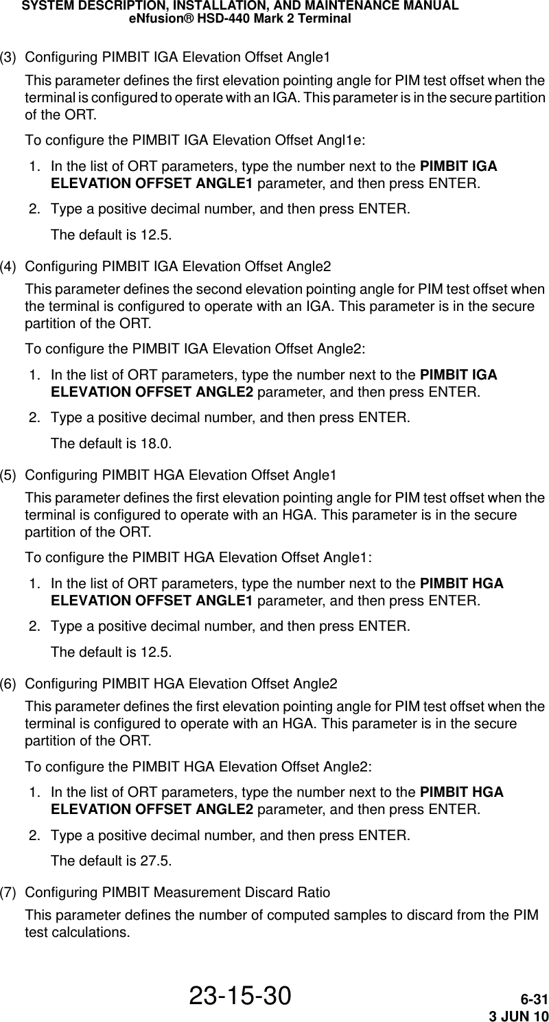 SYSTEM DESCRIPTION, INSTALLATION, AND MAINTENANCE MANUALeNfusion® HSD-440 Mark 2 Terminal23-15-30 6-313 JUN 10(3) Configuring PIMBIT IGA Elevation Offset Angle1This parameter defines the first elevation pointing angle for PIM test offset when the terminal is configured to operate with an IGA. This parameter is in the secure partition of the ORT.To configure the PIMBIT IGA Elevation Offset Angl1e: 1. In the list of ORT parameters, type the number next to the PIMBIT IGA ELEVATION OFFSET ANGLE1 parameter, and then press ENTER. 2. Type a positive decimal number, and then press ENTER.The default is 12.5.(4) Configuring PIMBIT IGA Elevation Offset Angle2This parameter defines the second elevation pointing angle for PIM test offset when the terminal is configured to operate with an IGA. This parameter is in the secure partition of the ORT.To configure the PIMBIT IGA Elevation Offset Angle2: 1. In the list of ORT parameters, type the number next to the PIMBIT IGA ELEVATION OFFSET ANGLE2 parameter, and then press ENTER. 2. Type a positive decimal number, and then press ENTER.The default is 18.0.(5) Configuring PIMBIT HGA Elevation Offset Angle1This parameter defines the first elevation pointing angle for PIM test offset when the terminal is configured to operate with an HGA. This parameter is in the secure partition of the ORT.To configure the PIMBIT HGA Elevation Offset Angle1: 1. In the list of ORT parameters, type the number next to the PIMBIT HGA ELEVATION OFFSET ANGLE1 parameter, and then press ENTER. 2. Type a positive decimal number, and then press ENTER.The default is 12.5.(6) Configuring PIMBIT HGA Elevation Offset Angle2This parameter defines the first elevation pointing angle for PIM test offset when the terminal is configured to operate with an HGA. This parameter is in the secure partition of the ORT.To configure the PIMBIT HGA Elevation Offset Angle2: 1. In the list of ORT parameters, type the number next to the PIMBIT HGA ELEVATION OFFSET ANGLE2 parameter, and then press ENTER. 2. Type a positive decimal number, and then press ENTER.The default is 27.5.(7) Configuring PIMBIT Measurement Discard RatioThis parameter defines the number of computed samples to discard from the PIM test calculations.