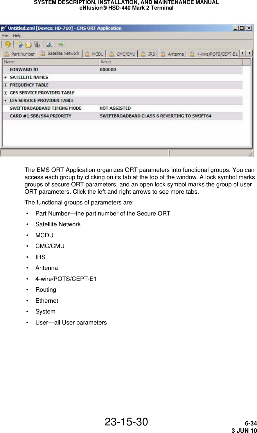 SYSTEM DESCRIPTION, INSTALLATION, AND MAINTENANCE MANUALeNfusion® HSD-440 Mark 2 Terminal23-15-30 6-343 JUN 10The EMS ORT Application organizes ORT parameters into functional groups. You can access each group by clicking on its tab at the top of the window. A lock symbol marks groups of secure ORT parameters, and an open lock symbol marks the group of user ORT parameters. Click the left and right arrows to see more tabs.The functional groups of parameters are: • Part Number—the part number of the Secure ORT • Satellite Network •MCDU • CMC/CMU •IRS • Antenna • 4-wire/POTS/CEPT-E1 • Routing • Ethernet • System • User—all User parameters