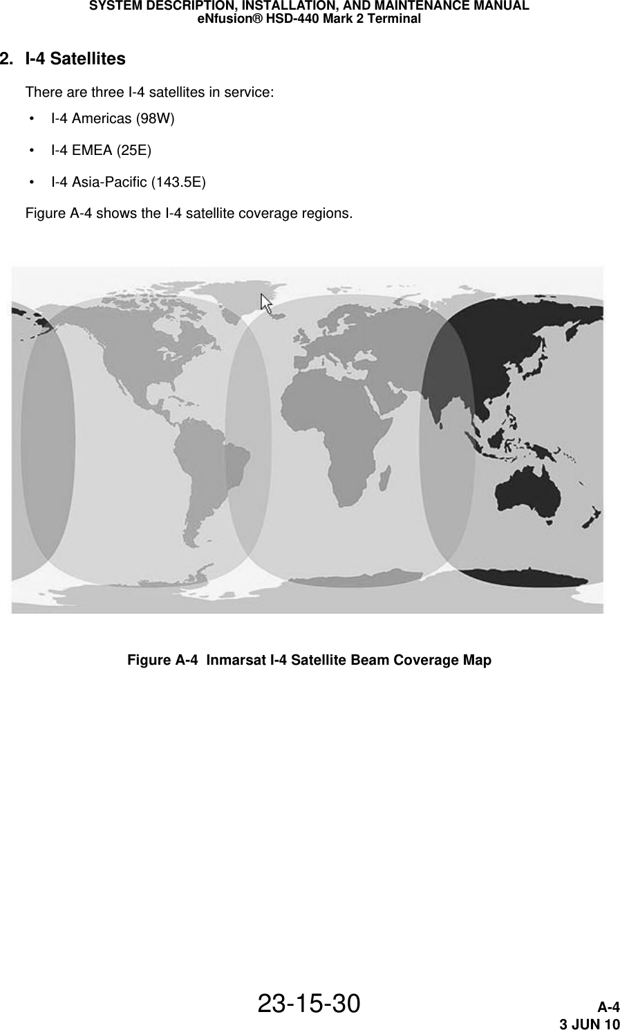 SYSTEM DESCRIPTION, INSTALLATION, AND MAINTENANCE MANUALeNfusion® HSD-440 Mark 2 Terminal23-15-30 A-43 JUN 102. I-4 SatellitesThere are three I-4 satellites in service: • I-4 Americas (98W) • I-4 EMEA (25E) • I-4 Asia-Pacific (143.5E)Figure A-4 shows the I-4 satellite coverage regions.Figure A-4  Inmarsat I-4 Satellite Beam Coverage Map