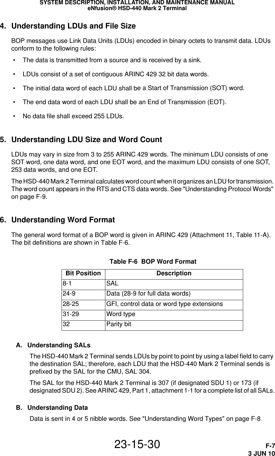 SYSTEM DESCRIPTION, INSTALLATION, AND MAINTENANCE MANUALeNfusion® HSD-440 Mark 2 Terminal23-15-30 F-73 JUN 104. Understanding LDUs and File SizeBOP messages use Link Data Units (LDUs) encoded in binary octets to transmit data. LDUs conform to the following rules: • The data is transmitted from a source and is received by a sink. • LDUs consist of a set of contiguous ARINC 429 32 bit data words. • The initial data word of each LDU shall be a Start of Transmission (SOT) word. • The end data word of each LDU shall be an End of Transmission (EOT). • No data file shall exceed 255 LDUs.5. Understanding LDU Size and Word CountLDUs may vary in size from 3 to 255 ARINC 429 words. The minimum LDU consists of one SOT word, one data word, and one EOT word, and the maximum LDU consists of one SOT, 253 data words, and one EOT. The HSD-440 Mark 2 Terminal calculates word count when it organizes an LDU for transmission. The word count appears in the RTS and CTS data words. See &quot;Understanding Protocol Words&quot; on page F-9.6. Understanding Word FormatThe general word format of a BOP word is given in ARINC 429 (Attachment 11, Table 11-A). The bit definitions are shown in Table F-6. Table F-6  BOP Word Format Bit Position Description8-1 SAL24-9 Data (28-9 for full data words)28-25 GFI, control data or word type extensions31-29 Word type32 Parity bitA. Understanding SALsThe HSD-440 Mark 2 Terminal sends LDUs by point to point by using a label field to carry the destination SAL; therefore, each LDU that the HSD-440 Mark 2 Terminal sends is prefixed by the SAL for the CMU, SAL 304. The SAL for the HSD-440 Mark 2 Terminal is 307 (if designated SDU 1) or 173 (if designated SDU 2). See ARINC 429, Part 1, attachment 1-1 for a complete list of all SALs.B. Understanding DataData is sent in 4 or 5 nibble words. See &quot;Understanding Word Types&quot; on page F-8