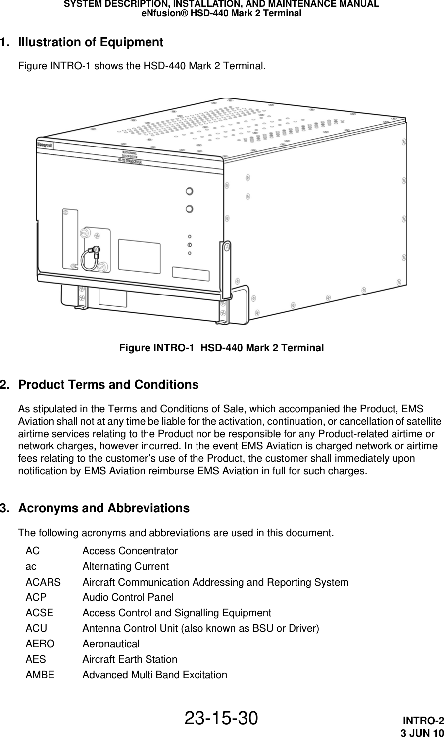 SYSTEM DESCRIPTION, INSTALLATION, AND MAINTENANCE MANUALeNfusion® HSD-440 Mark 2 Terminal23-15-30 INTRO-23 JUN 101. Illustration of EquipmentFigure INTRO-1 shows the HSD-440 Mark 2 Terminal.Figure INTRO-1  HSD-440 Mark 2 Terminal2. Product Terms and ConditionsAs stipulated in the Terms and Conditions of Sale, which accompanied the Product, EMS Aviation shall not at any time be liable for the activation, continuation, or cancellation of satellite airtime services relating to the Product nor be responsible for any Product-related airtime or network charges, however incurred. In the event EMS Aviation is charged network or airtime fees relating to the customer’s use of the Product, the customer shall immediately upon notification by EMS Aviation reimburse EMS Aviation in full for such charges.3. Acronyms and AbbreviationsThe following acronyms and abbreviations are used in this document.AC Access Concentratorac Alternating CurrentACARS Aircraft Communication Addressing and Reporting SystemACP Audio Control PanelACSE Access Control and Signalling EquipmentACU Antenna Control Unit (also known as BSU or Driver)AERO AeronauticalAES Aircraft Earth StationAMBE Advanced Multi Band Excitation