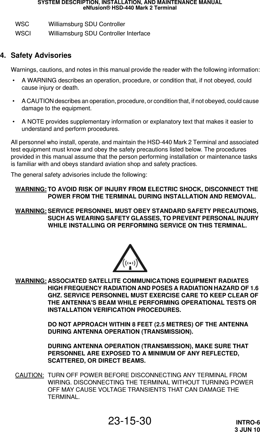 SYSTEM DESCRIPTION, INSTALLATION, AND MAINTENANCE MANUALeNfusion® HSD-440 Mark 2 Terminal23-15-30 INTRO-63 JUN 10WSC Williamsburg SDU ControllerWSCI Williamsburg SDU Controller Interface4. Safety AdvisoriesWarnings, cautions, and notes in this manual provide the reader with the following information: • A WARNING describes an operation, procedure, or condition that, if not obeyed, could cause injury or death. • A CAUTION describes an operation, procedure, or condition that, if not obeyed, could cause damage to the equipment. • A NOTE provides supplementary information or explanatory text that makes it easier to understand and perform procedures.All personnel who install, operate, and maintain the HSD-440 Mark 2 Terminal and associated test equipment must know and obey the safety precautions listed below. The procedures provided in this manual assume that the person performing installation or maintenance tasks is familiar with and obeys standard aviation shop and safety practices.The general safety advisories include the following:WARNING: TO AVOID RISK OF INJURY FROM ELECTRIC SHOCK, DISCONNECT THE POWER FROM THE TERMINAL DURING INSTALLATION AND REMOVAL. WARNING: SERVICE PERSONNEL MUST OBEY STANDARD SAFETY PRECAUTIONS, SUCH AS WEARING SAFETY GLASSES, TO PREVENT PERSONAL INJURY WHILE INSTALLING OR PERFORMING SERVICE ON THIS TERMINAL.WARNING: ASSOCIATED SATELLITE COMMUNICATIONS EQUIPMENT RADIATES HIGH FREQUENCY RADIATION AND POSES A RADIATION HAZARD OF 1.6 GHZ. SERVICE PERSONNEL MUST EXERCISE CARE TO KEEP CLEAR OF THE ANTENNA&apos;S BEAM WHILE PERFORMING OPERATIONAL TESTS OR INSTALLATION VERIFICATION PROCEDURES.  DO NOT APPROACH WITHIN 8 FEET (2.5 METRES) OF THE ANTENNA DURING ANTENNA OPERATION (TRANSMISSION).  DURING ANTENNA OPERATION (TRANSMISSION), MAKE SURE THAT PERSONNEL ARE EXPOSED TO A MINIMUM OF ANY REFLECTED, SCATTERED, OR DIRECT BEAMS.CAUTION: TURN OFF POWER BEFORE DISCONNECTING ANY TERMINAL FROM WIRING. DISCONNECTING THE TERMINAL WITHOUT TURNING POWER OFF MAY CAUSE VOLTAGE TRANSIENTS THAT CAN DAMAGE THE TERMINAL.