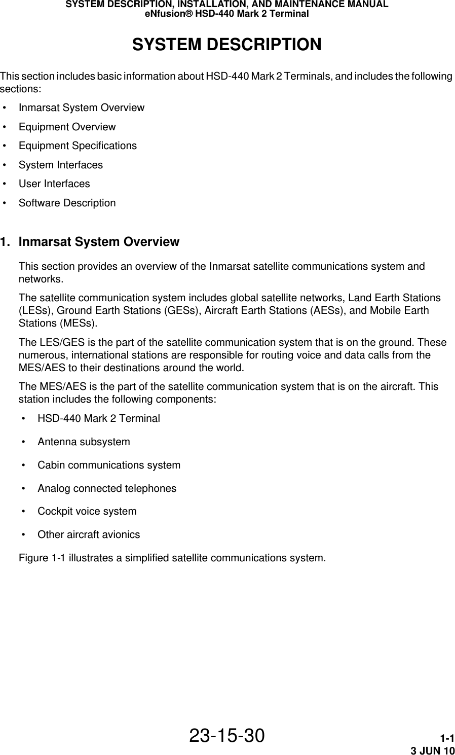 SYSTEM DESCRIPTION, INSTALLATION, AND MAINTENANCE MANUALeNfusion® HSD-440 Mark 2 Terminal23-15-30 1-13 JUN 10SYSTEM DESCRIPTIONThis section includes basic information about HSD-440 Mark 2 Terminals, and includes the following sections: • Inmarsat System Overview • Equipment Overview • Equipment Specifications • System Interfaces • User Interfaces • Software Description1. Inmarsat System OverviewThis section provides an overview of the Inmarsat satellite communications system and networks.The satellite communication system includes global satellite networks, Land Earth Stations (LESs), Ground Earth Stations (GESs), Aircraft Earth Stations (AESs), and Mobile Earth Stations (MESs).The LES/GES is the part of the satellite communication system that is on the ground. These numerous, international stations are responsible for routing voice and data calls from the MES/AES to their destinations around the world. The MES/AES is the part of the satellite communication system that is on the aircraft. This station includes the following components: • HSD-440 Mark 2 Terminal • Antenna subsystem • Cabin communications system • Analog connected telephones • Cockpit voice system • Other aircraft avionicsFigure 1-1 illustrates a simplified satellite communications system.
