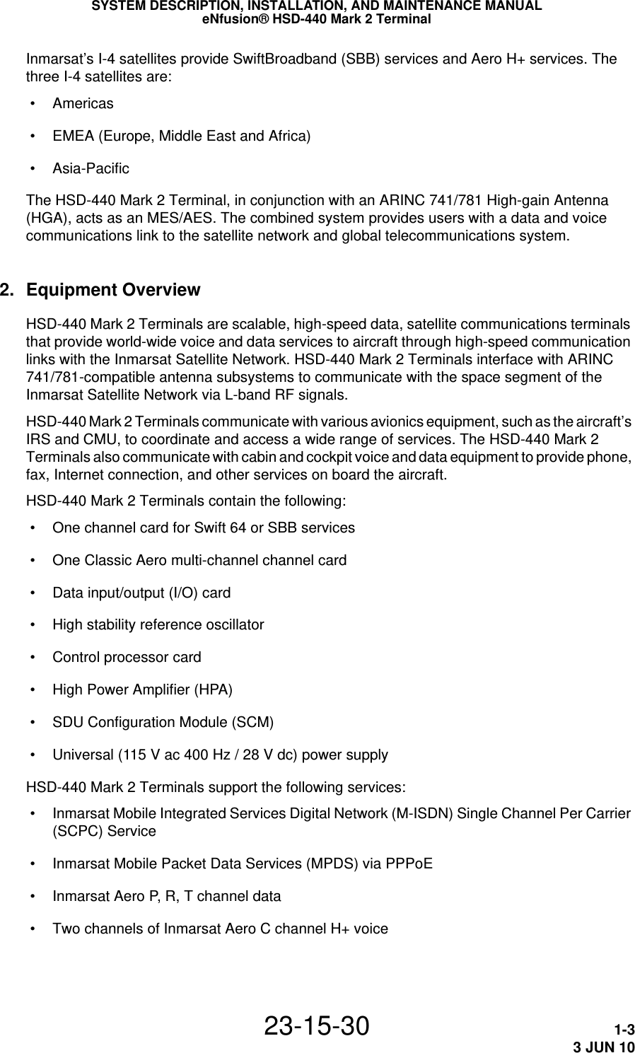 SYSTEM DESCRIPTION, INSTALLATION, AND MAINTENANCE MANUALeNfusion® HSD-440 Mark 2 Terminal23-15-30 1-33 JUN 10Inmarsat’s I-4 satellites provide SwiftBroadband (SBB) services and Aero H+ services. The three I-4 satellites are: • Americas • EMEA (Europe, Middle East and Africa) • Asia-PacificThe HSD-440 Mark 2 Terminal, in conjunction with an ARINC 741/781 High-gain Antenna (HGA), acts as an MES/AES. The combined system provides users with a data and voice communications link to the satellite network and global telecommunications system.2. Equipment OverviewHSD-440 Mark 2 Terminals are scalable, high-speed data, satellite communications terminals that provide world-wide voice and data services to aircraft through high-speed communication links with the Inmarsat Satellite Network. HSD-440 Mark 2 Terminals interface with ARINC 741/781-compatible antenna subsystems to communicate with the space segment of the Inmarsat Satellite Network via L-band RF signals.HSD-440 Mark 2 Terminals communicate with various avionics equipment, such as the aircraft’s IRS and CMU, to coordinate and access a wide range of services. The HSD-440 Mark 2 Terminals also communicate with cabin and cockpit voice and data equipment to provide phone, fax, Internet connection, and other services on board the aircraft.HSD-440 Mark 2 Terminals contain the following: • One channel card for Swift 64 or SBB services • One Classic Aero multi-channel channel card • Data input/output (I/O) card • High stability reference oscillator • Control processor card • High Power Amplifier (HPA) • SDU Configuration Module (SCM) • Universal (115 V ac 400 Hz / 28 V dc) power supplyHSD-440 Mark 2 Terminals support the following services: • Inmarsat Mobile Integrated Services Digital Network (M-ISDN) Single Channel Per Carrier (SCPC) Service • Inmarsat Mobile Packet Data Services (MPDS) via PPPoE • Inmarsat Aero P, R, T channel data • Two channels of Inmarsat Aero C channel H+ voice