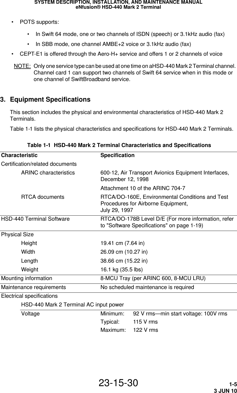 SYSTEM DESCRIPTION, INSTALLATION, AND MAINTENANCE MANUALeNfusion® HSD-440 Mark 2 Terminal23-15-30 1-53 JUN 10 • POTS supports: • In Swift 64 mode, one or two channels of ISDN (speech) or 3.1kHz audio (fax) • In SBB mode, one channel AMBE+2 voice or 3.1kHz audio (fax) • CEPT-E1 is offered through the Aero-H+ service and offers 1 or 2 channels of voiceNOTE: Only one service type can be used at one time on aHSD-440 Mark 2 Terminal channel. Channel card 1 can support two channels of Swift 64 service when in this mode or one channel of SwiftBroadband service.3. Equipment SpecificationsThis section includes the physical and environmental characteristics of HSD-440 Mark 2 Terminals.Table 1-1 lists the physical characteristics and specifications for HSD-440 Mark 2 Terminals. Table 1-1  HSD-440 Mark 2 Terminal Characteristics and Specifications Characteristic SpecificationCertification/related documentsARINC characteristics 600-12, Air Transport Avionics Equipment Interfaces, December 12, 1998Attachment 10 of the ARINC 704-7RTCA documents RTCA/DO-160E, Environmental Conditions and Test Procedures for Airborne Equipment,  July 29, 1997HSD-440 Terminal Software RTCA/DO-178B Level D/E (For more information, refer to &quot;Software Specifications&quot; on page 1-19)Physical SizeHeight 19.41 cm (7.64 in)Width 26.09 cm (10.27 in)Length 38.66 cm (15.22 in)Weight 16.1 kg (35.5 lbs)Mounting information 8-MCU Tray (per ARINC 600, 8-MCU LRU)Maintenance requirements No scheduled maintenance is requiredElectrical specificationsHSD-440 Mark 2 Terminal AC input powerVoltage Minimum: 92 V rms—min start voltage: 100V rmsTypical: 115 V rmsMaximum: 122 V rms