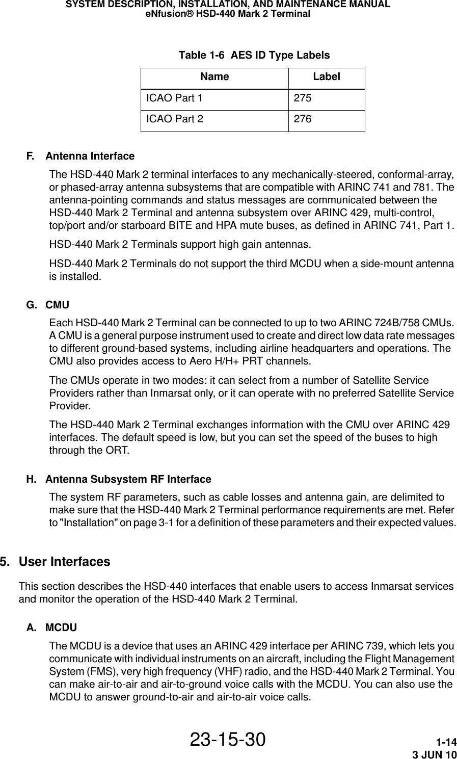  Table 1-6  AES ID Type LabelsName LabelICAO Part 1 275ICAO Part 2  276SYSTEM DESCRIPTION, INSTALLATION, AND MAINTENANCE MANUALeNfusion® HSD-440 Mark 2 Terminal23-15-30 1-143 JUN 10F. Antenna InterfaceThe HSD-440 Mark 2 terminal interfaces to any mechanically-steered, conformal-array, or phased-array antenna subsystems that are compatible with ARINC 741 and 781. The antenna-pointing commands and status messages are communicated between the HSD-440 Mark 2 Terminal and antenna subsystem over ARINC 429, multi-control, top/port and/or starboard BITE and HPA mute buses, as defined in ARINC 741, Part 1.HSD-440 Mark 2 Terminals support high gain antennas.HSD-440 Mark 2 Terminals do not support the third MCDU when a side-mount antenna is installed.G. CMUEach HSD-440 Mark 2 Terminal can be connected to up to two ARINC 724B/758 CMUs. A CMU is a general purpose instrument used to create and direct low data rate messages to different ground-based systems, including airline headquarters and operations. The CMU also provides access to Aero H/H+ PRT channels.The CMUs operate in two modes: it can select from a number of Satellite Service Providers rather than Inmarsat only, or it can operate with no preferred Satellite Service Provider.The HSD-440 Mark 2 Terminal exchanges information with the CMU over ARINC 429 interfaces. The default speed is low, but you can set the speed of the buses to high through the ORT.H. Antenna Subsystem RF InterfaceThe system RF parameters, such as cable losses and antenna gain, are delimited to make sure that the HSD-440 Mark 2 Terminal performance requirements are met. Refer to &quot;Installation&quot; on page 3-1 for a definition of these parameters and their expected values.5. User InterfacesThis section describes the HSD-440 interfaces that enable users to access Inmarsat services and monitor the operation of the HSD-440 Mark 2 Terminal.A. MCDUThe MCDU is a device that uses an ARINC 429 interface per ARINC 739, which lets you communicate with individual instruments on an aircraft, including the Flight Management System (FMS), very high frequency (VHF) radio, and the HSD-440 Mark 2 Terminal. You can make air-to-air and air-to-ground voice calls with the MCDU. You can also use the MCDU to answer ground-to-air and air-to-air voice calls.