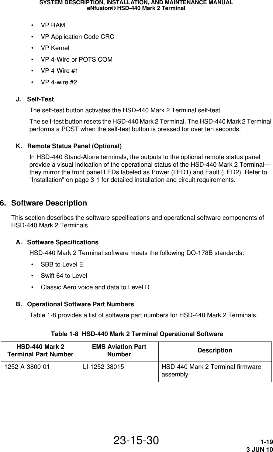 SYSTEM DESCRIPTION, INSTALLATION, AND MAINTENANCE MANUALeNfusion® HSD-440 Mark 2 Terminal23-15-30 1-193 JUN 10 • VP RAM • VP Application Code CRC • VP Kernel • VP 4-Wire or POTS COM • VP 4-Wire #1 • VP 4-wire #2J. Self-TestThe self-test button activates the HSD-440 Mark 2 Terminal self-test.The self-test button resets the HSD-440 Mark 2 Terminal. The HSD-440 Mark 2 Terminal performs a POST when the self-test button is pressed for over ten seconds.K. Remote Status Panel (Optional)In HSD-440 Stand-Alone terminals, the outputs to the optional remote status panel provide a visual indication of the operational status of the HSD-440 Mark 2 Terminal—they mirror the front panel LEDs labeled as Power (LED1) and Fault (LED2). Refer to &quot;Installation&quot; on page 3-1 for detailed installation and circuit requirements.6. Software DescriptionThis section describes the software specifications and operational software components of HSD-440 Mark 2 Terminals.A. Software SpecificationsHSD-440 Mark 2 Terminal software meets the following DO-178B standards: • SBB to Level E • Swift 64 to Level  • Classic Aero voice and data to Level DB. Operational Software Part NumbersTable 1-8 provides a list of software part numbers for HSD-440 Mark 2 Terminals. Table 1-8  HSD-440 Mark 2 Terminal Operational Software HSD-440 Mark 2 Terminal Part Number EMS Aviation Part Number Description1252-A-3800-01 LI-1252-38015 HSD-440 Mark 2 Terminal firmware assembly