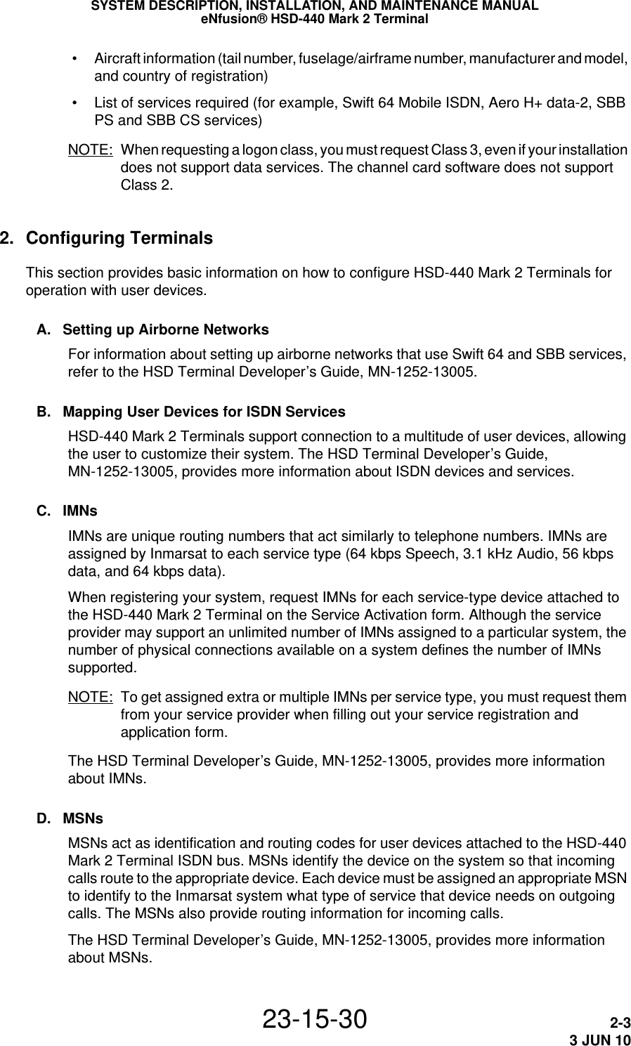 SYSTEM DESCRIPTION, INSTALLATION, AND MAINTENANCE MANUALeNfusion® HSD-440 Mark 2 Terminal23-15-30 2-33 JUN 10 • Aircraft information (tail number, fuselage/airframe number, manufacturer and model, and country of registration) • List of services required (for example, Swift 64 Mobile ISDN, Aero H+ data-2, SBB PS and SBB CS services)NOTE: When requesting a logon class, you must request Class 3, even if your installation does not support data services. The channel card software does not support Class 2.2. Configuring TerminalsThis section provides basic information on how to configure HSD-440 Mark 2 Terminals for operation with user devices.A. Setting up Airborne NetworksFor information about setting up airborne networks that use Swift 64 and SBB services, refer to the HSD Terminal Developer’s Guide, MN-1252-13005.B. Mapping User Devices for ISDN ServicesHSD-440 Mark 2 Terminals support connection to a multitude of user devices, allowing the user to customize their system. The HSD Terminal Developer’s Guide, MN-1252-13005, provides more information about ISDN devices and services.C. IMNsIMNs are unique routing numbers that act similarly to telephone numbers. IMNs are assigned by Inmarsat to each service type (64 kbps Speech, 3.1 kHz Audio, 56 kbps data, and 64 kbps data).When registering your system, request IMNs for each service-type device attached to the HSD-440 Mark 2 Terminal on the Service Activation form. Although the service provider may support an unlimited number of IMNs assigned to a particular system, the number of physical connections available on a system defines the number of IMNs supported.NOTE: To get assigned extra or multiple IMNs per service type, you must request them from your service provider when filling out your service registration and application form.The HSD Terminal Developer’s Guide, MN-1252-13005, provides more information about IMNs.D. MSNsMSNs act as identification and routing codes for user devices attached to the HSD-440 Mark 2 Terminal ISDN bus. MSNs identify the device on the system so that incoming calls route to the appropriate device. Each device must be assigned an appropriate MSN to identify to the Inmarsat system what type of service that device needs on outgoing calls. The MSNs also provide routing information for incoming calls.The HSD Terminal Developer’s Guide, MN-1252-13005, provides more information about MSNs.