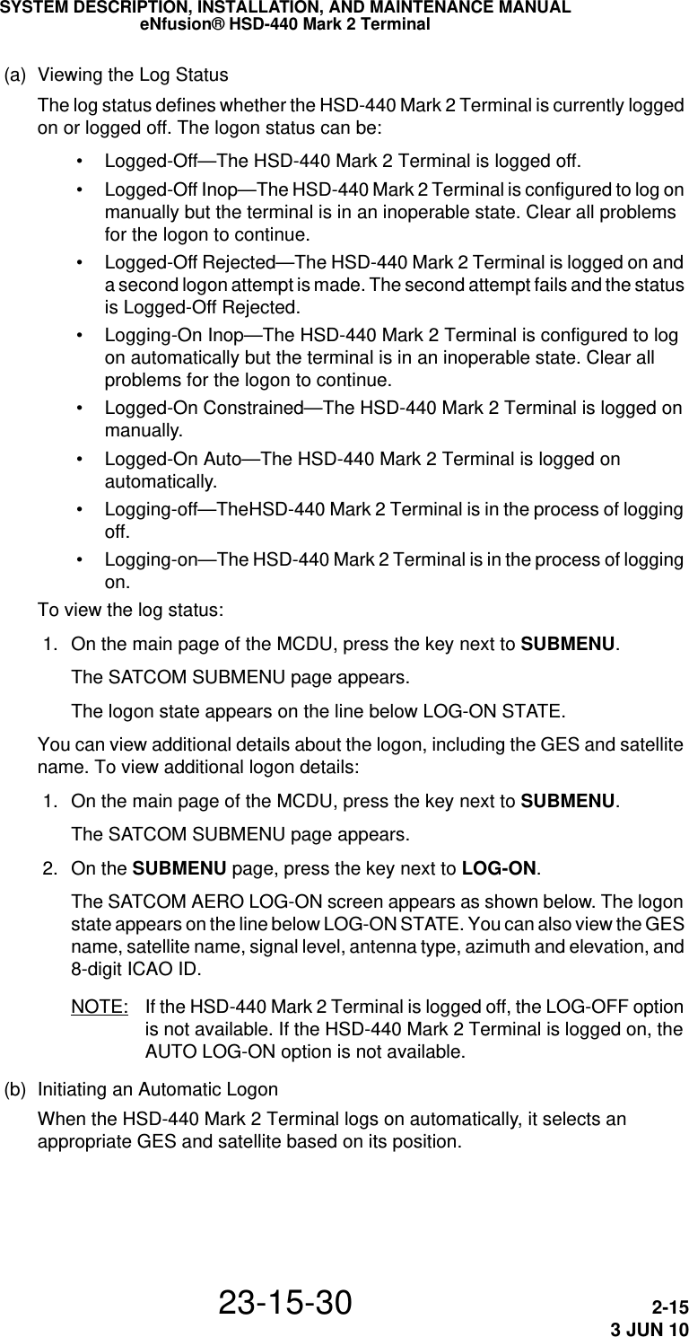 SYSTEM DESCRIPTION, INSTALLATION, AND MAINTENANCE MANUALeNfusion® HSD-440 Mark 2 Terminal23-15-30 2-153 JUN 10(a) Viewing the Log StatusThe log status defines whether the HSD-440 Mark 2 Terminal is currently logged on or logged off. The logon status can be: • Logged-Off—The HSD-440 Mark 2 Terminal is logged off. • Logged-Off Inop—The HSD-440 Mark 2 Terminal is configured to log on manually but the terminal is in an inoperable state. Clear all problems for the logon to continue. • Logged-Off Rejected—The HSD-440 Mark 2 Terminal is logged on and a second logon attempt is made. The second attempt fails and the status is Logged-Off Rejected. • Logging-On Inop—The HSD-440 Mark 2 Terminal is configured to log on automatically but the terminal is in an inoperable state. Clear all problems for the logon to continue. • Logged-On Constrained—The HSD-440 Mark 2 Terminal is logged on manually. • Logged-On Auto—The HSD-440 Mark 2 Terminal is logged on automatically. • Logging-off—TheHSD-440 Mark 2 Terminal is in the process of logging off. • Logging-on—The HSD-440 Mark 2 Terminal is in the process of logging on.To view the log status: 1. On the main page of the MCDU, press the key next to SUBMENU.The SATCOM SUBMENU page appears. The logon state appears on the line below LOG-ON STATE.You can view additional details about the logon, including the GES and satellite name. To view additional logon details: 1. On the main page of the MCDU, press the key next to SUBMENU.The SATCOM SUBMENU page appears. 2. On the SUBMENU page, press the key next to LOG-ON.The SATCOM AERO LOG-ON screen appears as shown below. The logon state appears on the line below LOG-ON STATE. You can also view the GES name, satellite name, signal level, antenna type, azimuth and elevation, and 8-digit ICAO ID.NOTE: If the HSD-440 Mark 2 Terminal is logged off, the LOG-OFF option is not available. If the HSD-440 Mark 2 Terminal is logged on, the AUTO LOG-ON option is not available.(b) Initiating an Automatic LogonWhen the HSD-440 Mark 2 Terminal logs on automatically, it selects an appropriate GES and satellite based on its position.